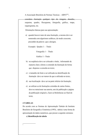 7


    A Associação Brasileira de Normas Técnicas – ABNT2[2],

    considera ilustração qualquer tipo de imagem, desenho,
    esquema, quadro, fluxograma, fotografia, gráfico, mapa,
    organograma, etc.

    Orientações básicas para sua apresentação:

    a) quando houver mais de uma ilustração, a mesma deve ser
        numerada com algarismos arábicos, de modo crescente,
        precedido da palavra que a designa.

        Exemplo: Quadro 1 – Título

                   Fotografia 1 – Título

                   Gráfico 1 - Título

     b) na seqüência deve ser colocado o título, informando de
        maneira clara e direta o conteúdo da ilustração de forma
        que dispense a consulta no texto;

     c) o tamanho da fonte a ser utilizada na identificação da
        ilustração deve ser menor do que a utilizada no texto;

     d) sua localização deve ser na parte inferior da ilustração;

     e) ao utilizar-se de ilustrações extraídas de outras fontes,
        deve-se mencionar sua autoria, ano de publicação e página
        da publicação original e, fazer as Referências ao final do
        texto.


4 TABELAS
De acordo com as Normas de Apresentação Tabular do Instituto
Brasileiro de Geografia e Estatística (1993), tabela é uma forma de
apresentação de dados numéricos, que possui a seguinte estrutura:
     a) Identificação da tabela



2
 