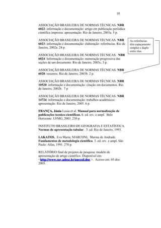 10


ASSOCIAÇÃO BRASILEIRA DE NORMAS TÉCNICAS. NBR
6022: informação e documentação: artigo em publicação periódica
científica impressa: apresentação. Rio de Janeiro, 2003a. 5 p.

ASSOCIAÇÃO BRASILEIRA DE NORMAS TÉCNICAS. NBR                      As referências
6023: informação e documentação: elaboração: referências. Rio de   têm espaçamento
Janeiro, 2002a. 24 p.                                              simples e duplo
                                                                   entre elas.
ASSOCIAÇÃO BRASILEIRA DE NORMAS TÉCNICAS. NBR                      .EÇLentre si.
6024: Informação e documentação: numeração progressiva das
seções de um documento. Rio de Janeiro, 2003c, 3 p.

ASSOCIAÇÃO BRASILEIRA DE NORMAS TÉCNICAS. NBR
6028: resumos. Rio de Janeiro, 2003b. 2 p.

ASSOCIAÇÃO BRASILEIRA DE NORMAS TÉCNICAS. NBR
10520: informação e documentação: citação em documentos. Rio
de Janeiro, 2002b. 7 p.

ASSOCIAÇÃO BRASILEIRA DE NORMAS TÉCNICAS. NBR
14724: informação e documentação: trabalhos acadêmicos:
apresentação. Rio de Janeiro, 2005. 6 p.

FRANÇA, Júnia Lessa et al. Manual para normalização de
FRANÇA
publicações tecnico-cientificas. 6. ed. rev. e ampl. Belo
Horizonte: UFMG, 2003. 230 p.

INSTITUTO BRASILEIRO DE GEOGRAFIA E ESTATÍSTICA.
Normas de apresentação tabular. 3. ed. Rio de Janeiro, 1993.

LAKATOS, Eva Maria; MARCONI, Marina de Andrade.
LAKATOS
Fundamentos de metodologia cientifica. 3. ed. rev. e ampl. São
Paulo: Atlas, 1991. 270 p.

RELATÓRIO final de projetos de pesquisa: modelo de
apresentação de artigo científico. Disponível em:
<http://www.cav.udesc.br/anexoI.doc
 http://www.cav.udesc.br/anexoI.doc.>. Acesso em: 03 dez.
2003.
 