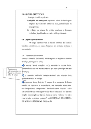 3


                  2 O ARTIGO CIENTÍFICO
                           O artigo científico pode ser:
                         a) original ou divulgação: apresenta temas ou abordagens
                            originais e podem ser: relatos de caso, comunicação ou
                            notas prévias;
                         b) revisão: os artigos de revisão analisam e discutem
                            trabalhos já publicados, revisões bibliográficas etc.


                  2.1 Organização estrutural
                            O artigo científico tem a mesma estrutura dos demais
                  trabalhos científicos, ou seja: elementos pré-textuais, textuais e
                  pós-textuais.


                  2.1.1 Elementos pré-textuais
                  o título e subtítulo (se houver) devem figurar na página de abertura
                  do artigo, na língua do texto;
                  a)a autoria: Nome completo do(s) autor(es) na forma direta,
Os elementos        acompanhados de um breve currículo que o (s) qualifique na área
pré-textuais devem do artigo;
figurar na primeira
folha do artigo.    b) o currículo: incluindo endereço (e-mail) para contato, deve
                  aparecer em nota de rodapé;
                  c) resumo na língua do texto: O resumo deve apresentar de forma
                  concisa, os objetivos, a metodologia e os resultados alcançados,
                  não ultrapassando 250 palavras. Não deve conter citações. “Deve
                  ser constituído de uma seqüência de frases concisas e não de uma
                  simples enumeração de tópicos. Deve-se usar o verbo na voz ativa
                  e na terceira pessoa do singular”. (ASSOCIAÇÃO BRASILEIRA
                  DE NORMAS TÉCNICAS, 2003b, p. 2);
 