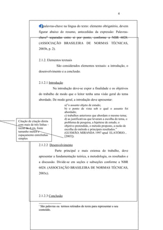 4


                d)palavras-chave na língua do texto: elemento obrigatório, devem
                figurar abaixo do resumo, antecedidas da expressão: Palavras-
                chave1 separadas entre si por ponto, conforme a NBR 6028.
                (ASSOCIAÇÃO BRASILEIRA DE NORMAS TÉCNICAS,
                2003b, p. 2).


                2.1.2. Elementos textuais
                                São considerados elementos textuais: a introdução, o
                desenvolvimento e a conclusão.


                2.1.2.1 Introdução
                            Na introdução deve-se expor a finalidade e os objetivos
                do trabalho de modo que o leitor tenha uma visão geral do tema
                abordado. De modo geral, a introdução deve apresentar:
                                     a)”o assunto objeto de estudo;
                                     b) o ponto de vista sob o qual o assunto foi
                                     abordado;
                                     c) trabalhos anteriores que abordam o mesmo tema;
                                     d) as justificativas que levaram a escolha do tema, o
Citação de citação direta            problema de pesquisa, a hipótese de estudo, o
com mais de três linhas –            objetivo pretendido, o método proposto, a razão de
recuo de 4 cm, fonte                 escolha do método e principais resultados.”
tamanho menor e                      (GUSMÃO; MIRANDA 1997 apud ELATÓRIO...
espaçamento entrelinhas              [2003]).
simples

                2.1.2.2 Desenvolvimento
                             Parte principal e mais extensa do trabalho, deve
                apresentar a fundamentação teórica, a metodologia, os resultados e
                a discussão. Divide-se em seções e subseções conforme a NBR
                6024. (ASSOCIAÇÃO BRASILEIRA DE NORMAS TÉCNICAS,
                2003c).




                2.1.2.3 Conclusão

                1
                 São palavras ou termos retirados do texto para representar o seu
                conteúdo.
 