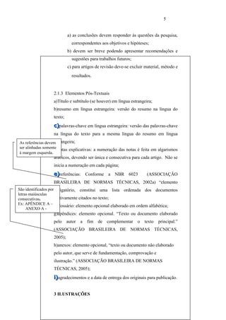 5


                           a) as conclusões devem responder às questões da pesquisa,
                             correspondentes aos objetivos e hipóteses;
                           b) devem ser breve podendo apresentar recomendações e
                             sugestões para trabalhos futuros;
                           c) para artigos de revisão deve-se excluir material, método e
                             resultados.


                  2.1.3 Elementos Pós-Textuais
                  a)Título e subtítulo (se houver) em língua estrangeira;
                  b)resumo em língua estrangeira: versão do resumo na língua do
                  texto;
                  c)palavras-chave em língua estrangeira: versão das palavras-chave
                  na língua do texto para a mesma língua do resumo em língua
As referências devemestrangeira;
ser alinhadas somente
                    d)notas explicativas: a numeração das notas é feita em algarismos
à margem esquerda.
                  arábicos, devendo ser única e consecutiva para cada artigo. Não se
                  inicia a numeração em cada página;
                  e)referências: Conforme a NBR 6023                   (ASSOCIAÇÃO
                  BRASILEIRA DE NORMAS TÉCNICAS, 2002a) “elemento
São identificados por obrigatório, constitui uma lista ordenada dos documentos
letras maiúsculas
consecutivas..        efetivamente citados no texto;
Ex: APÊNDICE A –
                      f)glossário: elemento opcional elaborado em ordem alfabética;
     ANEXO A -
                  g)apêndices: elemento opcional. “Texto ou documento elaborado
                  pelo     autor   a   fim   de   complementar   o   texto   principal.”
                  (ASSOCIAÇÃO BRASILEIRA DE NORMAS TÉCNICAS,
                  2005);
                  h)anexos: elemento opcional, “texto ou documento não elaborado
                  pelo autor, que serve de fundamentação, comprovação e
                  ilustração.” (ASSOCIAÇÃO BRASILEIRA DE NORMAS
                  TÉCNICAS, 2005);
                  i)agradecimentos e a data de entrega dos originais para publicação.


                  3 ILUSTRAÇÕES
 