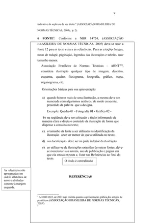 9


                      indicativo da seção ou de seu título.” (ASSOCIAÇÃO BRASILEIRA DE

                      NORMAS TÉCNICAS, 2003c, p. 2).


                      6   FONTE3:        Conforme       a   NBR      14724,     (ASSOCIAÇÃO
                      BRASILEIRA DE NORMAS TÉCNICAS, 2005) deve-se usar a
                      fonte 12 para o texto e para as referências. Para as citações longas,
                      notas de rodapé, paginação, legendas das ilustrações e tabelas, usar
                      tamanho menor.
                          Associação Brasileira de Normas Técnicas – ABNT4[2],
                          considera ilustração qualquer tipo de imagem, desenho,
                          esquema, quadro, fluxograma, fotografia, gráfico, mapa,
                          organograma, etc.

                          Orientações básicas para sua apresentação:

                          a) quando houver mais de uma ilustração, a mesma deve ser
                             numerada com algarismos arábicos, de modo crescente,
                             precedido da palavra que a designa.
                              Exemplo: Quadro 01 - Fotografia 01 - Gráfico 02 -
                           b) na seqüência deve ser colocado o título informando de
                          maneira clara e direta o conteúdo da ilustração de forma que
                          dispense a consulta no texto;
                          c) o tamanho da fonte a ser utilizada na identificação da
                             ilustração deve ser menor do que a utilizada no texto;
                          d) sua localização deve ser na parte inferior da ilustração;
                          e) ao utilizar-se de ilustrações extraídas de outras fontes, deve-
                             se mencionar sua autoria, ano de publicação e página em
                             que ela estava exposta e, listar nas Referências ao final do
                             texto.
                                            O título é centralizado

As referências são
apresentadas em
ordem alfabética de                               REFERÊNCIAS
autor e alinhadas
somente à margem
esquerda.

                      3
                       A NBR 6022, de 2003 não orienta quanto a apresentação gráfica dos artigos de
                      periódicos (ASSOCIAÇÃO BRASILEIRA DE NORMAS TÉCNICAS,       TÉCNICAS
                      2003ª).
                      4
 
