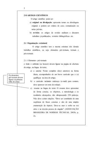 3 
2 O ARTIGO CIENTÍFICO 
O artigo científico pode ser: 
a) original ou divulgação: apresenta temas ou abordagens 
originais e podem ser: relatos de caso, comunicação ou 
notas prévias; 
b) revisão: os artigos de revisão analisam e discutem 
trabalhos já publicados, revisões bibliográficas etc. 
2.1 Organização estrutural 
O artigo científico tem a mesma estrutura dos demais 
trabalhos científicos, ou seja: elementos pré-textuais, textuais e 
pós-textuais. 
2.1.1 Elementos pré-textuais 
o título e subtítulo (se houver) devem figurar na página de abertura 
do artigo, na língua do texto; 
a) a autoria: Nome completo do(s) autor(es) na forma 
direta, acompanhados de um breve currículo que o (s) 
qualifique na área do artigo; 
b) o currículo: incluindo endereço (e-mail) para contato, 
deve aparecer em nota de rodapé; 
c) resumo na língua do texto: O resumo deve apresentar 
de forma concisa, os objetivos, a metodologia e os 
resultados alcançados, não ultrapassando 250 palavras. 
Não deve conter citações. “Deve ser constituído de uma 
seqüência de frases concisas e não de uma simples 
enumeração de tópicos. Deve-se usar o verbo na voz 
ativa e na terceira pessoa do singular”. (ASSOCIAÇÃO 
BRASILEIRA DE NORMAS TÉCNICAS, 2003b, p. 
2); 
Os elementos 
pré-textuais devem 
figurar na primeira 
folha do artigo. 
 