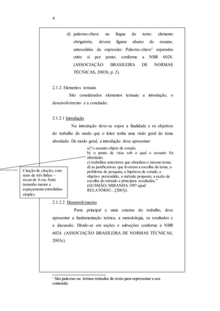 4 
d) palavras-chave na língua do texto: elemento 
obrigatório, devem figurar abaixo do resumo, 
antecedidas da expressão: Palavras-chave1 separadas 
entre si por ponto, conforme a NBR 6028. 
(ASSOCIAÇÃO BRASILEIRA DE NORMAS 
TÉCNICAS, 2003b, p. 2). 
2.1.2. Elementos textuais 
São considerados elementos textuais: a introdução, o 
desenvolvimento e a conclusão. 
2.1.2.1 Introdução 
Na introdução deve-se expor a finalidade e os objetivos 
do trabalho de modo que o leitor tenha uma visão geral do tema 
abordado. De modo geral, a introdução deve apresentar: 
a)”o assunto objeto de estudo; 
b) o ponto de vista sob o qual o assunto foi 
abordado; 
c) trabalhos anteriores que abordam o mesmo tema; 
d) as justificativas que levaram a escolha do tema, o 
problema de pesquisa, a hipótese de estudo, o 
objetivo pretendido, o método proposto, a razão de 
escolha do método e principais resultados.” 
(GUSMÃO; MIRANDA 1997 apud 
RELATÓRIO... [2003]). 
Citação de citação, com 
mais de três linhas – 
recuo de 4 cm, fonte 
tamanho menor e 
espaçamento entrelinhas 
simples. 
2.1.2.2 Desenvolvimento 
Parte principal e mais extensa do trabalho, deve 
apresentar a fundamentação teórica, a metodologia, os resultados e 
a discussão. Divide-se em seções e subseções conforme a NBR 
6024. (ASSOCIAÇÃO BRASILEIRA DE NORMAS TÉCNICAS, 
2003c). 
1 Sããoo ppaallaavvrraass oouu tteerrmooss rreettiirraaddooss ddoo tteexxttoo ppaarraa rreepprreesseennttaarr oo sseeuu 
ccoonntteeúúddoo.. 
 
