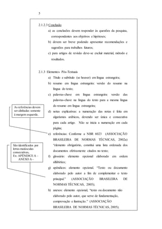 5 
2.1.2.3 Conclusão 
a) as conclusões devem responder às questões da pesquisa, 
correspondentes aos objetivos e hipóteses; 
b) devem ser breve podendo apresentar recomendações e 
sugestões para trabalhos futuros; 
c) para artigos de revisão deve-se excluir material, método e 
resultados. 
2.1.3 Elementos Pós-Textuais 
a) Título e subtítulo (se houver) em língua estrangeira; 
b) resumo em língua estrangeira: versão do resumo na 
língua do texto; 
c) palavras-chave em língua estrangeira: versão das 
palavras-chave na língua do texto para a mesma língua 
do resumo em língua estrangeira; 
d) notas explicativas: a numeração das notas é feita em 
algarismos arábicos, devendo ser única e consecutiva 
para cada artigo. Não se inicia a numeração em cada 
página; 
e) referências: Conforme a NBR 6023 (ASSOCIAÇÃO 
BRASILEIRA DE NORMAS TÉCNICAS, 2002a) 
“elemento obrigatório, constitui uma lista ordenada dos 
documentos efetivamente citados no texto; 
f) glossário: elemento opcional elaborado em ordem 
alfabética; 
g) apêndices: elemento opcional. “Texto ou documento 
elaborado pelo autor a fim de complementar o texto 
principal.” (ASSOCIAÇÃO BRASILEIRA DE 
NORMAS TÉCNICAS, 2005); 
h) anexos: elemento opcional, “texto ou documento não 
elaborado pelo autor, que serve de fundamentação, 
comprovação e ilustração.” (ASSOCIAÇÃO 
BRASILEIRA DE NORMAS TÉCNICAS, 2005); 
As referências devem 
ser alinhadas somente 
à margem esquerda. 
São identificados por 
letras maiúsculas 
consecutivas.. 
Ex: APÊNDICE A – 
ANEXO A - 
 