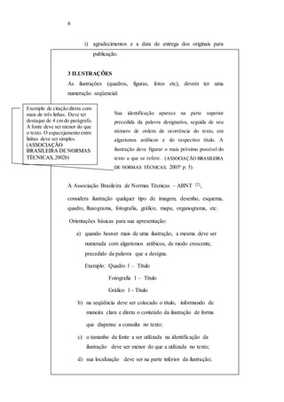 6 
i) agradecimentos e a data de entrega dos originais para 
publicação. 
3 ILUSTRAÇÕES 
As ilustrações (quadros, figuras, fotos etc), devem ter uma 
numeração seqüencial. 
Sua identificação aparece na parte superior 
precedida da palavra designativa, seguida de seu 
número de ordem de ocorrência do texto, em 
algarismos arábicos e do respectivo título. A 
ilustração deve figurar o mais próximo possível do 
texto a que se refere. (ASSSSOCIIAÇÃO BRASSIILLEEIIRA 
DEE NORMASS TTÉÉCNIICASS. 2003ª p. 5). 
Exemplo de citação direta com 
mais de três linhas. Deve ter 
destaque de 4 cm do parágrafo. 
A fonte deve ser menor do que 
o texto. O espacejamento entre 
linhas deve ser simples. 
(ASSOCIIAÇÃO 
BRASIILEIIRA DE NORMAS 
TÉCNIICAS, 2002b) 
A Associação Brasileira de Normas Técnicas – ABNT [2], 
considera ilustração qualquer tipo de imagem, desenho, esquema, 
quadro, fluxograma, fotografia, gráfico, mapa, organograma, etc. 
Orientações básicas para sua apresentação: 
a) quando houver mais de uma ilustração, a mesma deve ser 
numerada com algarismos arábicos, de modo crescente, 
precedido da palavra que a desígna. 
Exemplo: Quadro 1 – Título 
Fotografia 1 – Título 
Gráfico 1 - Título 
b) na seqüência deve ser colocado o título, informando de 
maneira clara e direta o conteúdo da ilustração de forma 
que dispense a consulta no texto; 
c) o tamanho da fonte a ser utilizada na identificação da 
ilustração deve ser menor do que a utilizada no texto; 
d) sua localização deve ser na parte inferior da ilustração; 
 