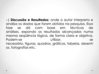 c) Discussão e Resultados: onde o autor interpreta e
analisa os dados que foram obtidos na pesquisa. Essa
fase se dá com base em técnicas de
análises, expondo os resultados alcançados numa
mesma seqüência lógica, de forma clara e objetiva.
Podem-se
utilizar,
se
necessário, figuras, quadros, gráficos, tabelas, desenh
os, fotografias etc.

 