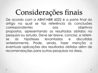 Considerações finais
De acordo com a ABNT-NBR 6022 é a parte final do
artigo na qual se faz referência às conclusões
correspondentes
aos
objetivos
propostos, apresentando os resultados obtidos na
pesquisa ou estudo. Deve ser breve, concisa, e referirse
às
hipóteses
levantadas
e
discutidas
anteriormente. Pode, ainda, fazer menção a
eventuais aplicações dos resultados obtidos além de
recomendações para outras pesquisas na área.

 