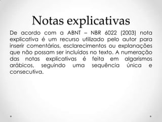Notas explicativas
De acordo com a ABNT – NBR 6022 (2003) nota
explicativa é um recurso utilizado pelo autor para
inserir comentários, esclarecimentos ou explanações
que não possam ser incluídos no texto. A numeração
das notas explicativas é feita em algarismos
arábicos, seguindo uma sequência única e
consecutiva.

 