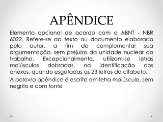 APÊNDICE
Elemento opcional de acordo com a ABNT - NBR
6022. Refere-se ao texto ou documento elaborado
pelo autor, a fim de complementar sua
argumentação, sem prejuízo da unidade nuclear do
trabalho.
Excepcionalmente,
utilizam-se
letras
maiúsculas
dobradas,
na
identificação
dos
anexos, quando esgotadas as 23 letras do alfabeto.
A palavra apêndice é escrita em letra maiúscula, sem
negrito e com fonte

 