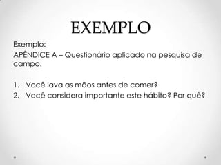 EXEMPLO
Exemplo:
APÊNDICE A – Questionário aplicado na pesquisa de
campo.
1. Você lava as mãos antes de comer?
2. Você considera importante este hábito? Por quê?

 