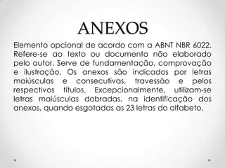 ANEXOS
Elemento opcional de acordo com a ABNT NBR 6022.
Refere-se ao texto ou documento não elaborado
pelo autor. Serve de fundamentação, comprovação
e ilustração. Os anexos são indicados por letras
maiúsculas e consecutivas, travessão e pelos
respectivos títulos. Excepcionalmente, utilizam-se
letras maiúsculas dobradas, na identificação dos
anexos, quando esgotadas as 23 letras do alfabeto.

 