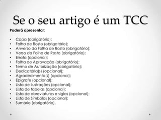 Se o seu artigo é um TCC
Poderá apresentar:

•
•
•
•
•
•
•
•
•
•
•
•
•
•
•

Capa (obrigatório);
Folha de Rosto (obrigatório);
Anverso da Folha de Rosto (obrigatório);
Verso da Folha de Rosto (obrigatório);
Errata (opcional);
Folha de Aprovação (obrigatório);
Termo de Autorização (obrigatório);
Dedicatória(s) (opcional);
Agradecimento(s) (opcional);
Epígrafe (opcional);
Lista de ilustrações (opcional);
Lista de tabelas (opcional);
Lista de abreviaturas e siglas (opcional);
Lista de Símbolos (opcional);
Sumário (obrigatório).

 