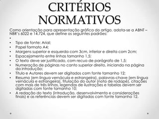 CRITÉRIOS
NORMATIVOS
Como orientação para apresentação gráfica do artigo, adota-se a ABNT –
NBR’s 6022 e 14.724, que define os seguintes padrões:
•
• Tipo de fonte: Arial;
• Papel formato A4;
• Margens superior e esquerda com 3cm, inferior e direita com 2cm;
• Espacejamento entre linhas tamanho 1,5;
• O texto deve ser justificado, com recuo de parágrafo de 1,5;
• Numeração de páginas no canto superior direito, iniciando na página
da introdução;
• Título e Autores devem ser digitados com fonte tamanho 12;
• Resumo (em língua vernácula e estrangeira), palavras-chave (em língua
vernácula e estrangeira), titulação do autor (nota de rodapé), citações
com mais de três linhas, legendas de ilustrações e tabelas devem ser
digitadas com fonte tamanho 10;
• A redação do texto (introdução, desenvolvimento e considerações
finais) e as referências devem ser digitadas com fonte tamanho 12.

 