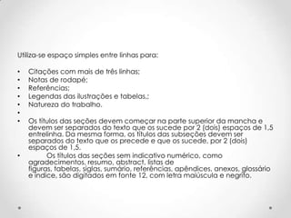 Utiliza-se espaço simples entre linhas para:

•
•
•
•
•
•
•

•

Citações com mais de três linhas;
Notas de rodapé;
Referências;
Legendas das ilustrações e tabelas,;
Natureza do trabalho.
Os títulos das seções devem começar na parte superior da mancha e
devem ser separados do texto que os sucede por 2 (dois) espaços de 1,5
entrelinha. Da mesma forma, os títulos das subseções devem ser
separados do texto que os precede e que os sucede, por 2 (dois)
espaços de 1,5.
Os títulos das seções sem indicativo numérico, como
agradecimentos, resumo, abstract, listas de
figuras, tabelas, siglas, sumário, referências, apêndices, anexos, glossário
e índice, são digitados em fonte 12, com letra maiúscula e negrito.

 