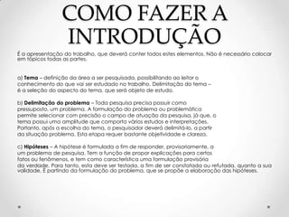 COMO FAZER A
INTRODUÇÃO
É a apresentação do trabalho, que deverá conter todos estes elementos. Não é necessário colocar
em tópicos todas as partes.
a) Tema – definição da área a ser pesquisada, possibilitando ao leitor o
conhecimento do que vai ser estudado no trabalho. Delimitação do tema –
é a seleção do aspecto do tema, que será objeto de estudo.
b) Delimitação do problema – Toda pesquisa precisa possuir como
pressuposto, um problema. A formulação do problema ou problemática
permite selecionar com precisão o campo de atuação da pesquisa, já que, o
tema possui uma amplitude que comporta vários estudos e interpretações.
Portanto, após a escolha do tema, o pesquisador deverá delimitá-lo, a partir
da situação problema. Esta etapa requer bastante objetividade e clareza.
c) Hipóteses – A hipótese é formulada a fim de responder, provisoriamente, a
um problema de pesquisa. Tem a função de propor explicações para certos
fatos ou fenômenos, e tem como característica uma formulação provisória
da verdade. Para tanto, esta deve ser testada, a fim de ser constatada ou refutada, quanto a sua
validade. É partindo da formulação do problema, que se propõe a elaboração das hipóteses.

 