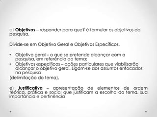d) Objetivos – responder para que? é formular os objetivos da
pesquisa.
Divide-se em Objetivo Geral e Objetivos Específicos.
• Objetivo geral – o que se pretende alcançar com a
pesquisa, em referência ao tema;
• Objetivos específicos – ações particulares que viabilizarão
alcançar o objetivo geral. Ligam-se aos assuntos enfocados
na pesquisa
(delimitação do tema).
e) Justificativa – apresentação de elementos de ordem
teórica, prática e social que justificam a escolha do tema, sua
importância e pertinência

 
