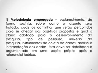 f) Metodologia empregada – esclarecimento, de
forma sucinta, sobre como o assunto será
tratado, quais os caminhos que serão percorridos
para se chegar aos objetivos propostos e qual o
plano adotado para o desenvolvimento da
pesquisa,
tipo
de
pesquisa,
universo
da
pesquisa, instrumentos de coleta de dados, analise e
interpretação dos dados. Esta deve ser detalhada e
argumentada em uma seção própria após o
referencial teórico.

 
