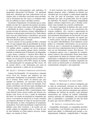 se originam dos relacionamentos entre indiv´duos. O
                                                  ı              O efeito borboleta tem servido como met´ fora para
                                                                                                             a
pesquisador educacional Carl Bereiter [2], aprofunda          algumas pesquisas sobre a inﬂuˆ ncia da Internet, por
                                                                                                 e
ainda mais, aﬁrmando que todo conhecimento est´ nas    a      considerar que, na era digital, o conhecimento adquirido
     ¸˜
relacoes entre os indiv´duos envolvidos numa atividade,
                        ı                                     em rede, por meio da tecnologia, ocorre dentro de
                                                ¸˜
com as ferramentas que eles usam e as condicoes mate-         ambientes que est˜ o, em grande parte, fora do controle
                                                                                 a
riais do ambiente no qual a atividade acontece.                                                      ¸˜
                                                              dos indiv´duos. Na internet a informacao compartilhada
                                                                        ı
   Cavalcante e Nepomuceno [3] entendem que as comu-                                      ı           ´
                                                              adquire contornos imprevis´veis, pois e dividida social-
nidades em rede s˜ o o epicentro dos projetos inovadores
                   a                                          mente como resultado das conex˜ es estabelecidas.
                                                                                                 o
do futuro, pois atuam como canais de r´ pida divulgacao
                                          a              ¸˜      Um aspecto importante da dinˆ mica das redes sociais
                                                                                                a
            ¸˜                           a          ¸˜
e distribuicao de ideias e produtos. S˜ o agregacoes de       ´
                                                              e a sua emergˆ ncia. Trata-se de uma caracter´stica dos
                                                                             e                                ı
pessoas em torno de interesses comuns, independente de        sistemas complexos [6], e envolve o aparecimento de
                      ¸˜
fronteiras ou demarcacoes territoriais ﬁxas. Est˜ o abertas
                                                 a            padr˜ es de comportamento em larga escala, que n˜ o s˜ o
                                                                   o                                             a a
para a troca de conhecimentos e experiˆ ncias, que geram
                                        e                     necessariamente determinados em microescala. Isso quer
                             ¸˜
oportunidades de colaboracao sem precedentes, criando         dizer que as propriedades emergentes s˜ o aquelas que
                                                                                                        a
                  a               ¸˜
uma nova dimens˜ o para a inovacao.                           o sistema possui, mas que n˜ o podem ser encontradas
                                                                                             a
                                 ¸˜
   O novo conceito ou nova geracao da Web, a chamada          em suas partes individualmente. Essas dinˆ micas sociais
                                                                                                          a
Web 3.0, que emprega al´ m da possibilidade de realizar
                           e                                  podem ser constru´das coletivamente, em um processo
                                                                                  ı
        ¸˜
transacoes, Web 1.0, e de poder participar e produzir, Web                     ´
                                                              bottom-up, que e o mecanismo da emergˆ ncia, pois de-
                                                                                                         e
2.0, tamb´ m admite a qualquer um inovar, programar
           e                                                  nota como esses comportamentos devem vir debaixo para
as interfaces de sua maneira, agregar valores, classiﬁcar,    cima em um determinado sistema. Para Recuero [7],
                                           ´
tornando-se multifuncional. O momento e de ubiquidade,        a emergˆ ncia aparece com o surgimento de comporta-
                                                                       e
e como aﬁrma o professor e cientista S´lvio Meira da
                                             ı                mentos coletivos, n˜ o centralizados. Dentro desta esfera,
                                                                                  a
                          ¸˜
UFPE, de dividir a atencao com v´ rias coisas simultane-
                                   a                          o aparecimento da ordem em sistemas ca´ ticos, a auto-
                                                                                                          o
                                  ¸˜
amente, em um processo de atencao parcial cont´nua. ı                  ¸˜            ¸˜
                                                              organizacao e a adaptacao dos sistemas, s˜ o considerados
                                                                                                        a
   Aquilo que Einstein (1879-1955) chamou de bomba            comportamentos emergentes. O pr´ prio surgimento das
                                                                                                   o
                  ¸˜
das telecomunicacoes foi chamado por Roy Ascott [4]           redes sociais na internet pode ser considerado como um
                                      ¸˜
de segundo dil´ vio, o das informacoes, por conta da
                u                                             comportamento emergente e auto-organizado.
natureza exponencial, e ca´ tica de seu crescimento.
                             o
        ¸˜
III. S EC AO 3 - S ISTEMAS COMPLEXOS ADAPTATIVOS
    Ludwig Von Bertalanffy [5], desenvolveu a chamada
Teoria Geral dos Sistemas, que implicava em uma
          ¸˜
reorientacao fundamental do pensamento cient´ﬁco so-
                                                 ı
bre os sistemas. Neste estudo, ele aﬁrmava que, para
                                                                                         ¸˜
                                                                    Figura 1 - Representacao de um sistema complexo
entender um fenˆ meno, era necess´ rio observar n˜ o
                    o                  a                a
                                               ¸˜
apenas suas partes, mas suas partes em interacao. Esses         Johnson [6] aﬁrma que os coletivos inteligentes que
estudos coincidiram com diversas outras abordagens que                                ¸˜                    ¸˜
                                                              as redes de comunicacao colocaram em acao, exibem
buscavam superar o paradigma anal´tico-cartesiano.
                                     ı                        caracter´sticas que s˜ o pr´ prias dos sistemas complexos
                                                                      ı             a     o
    No in´cio da d´ cada de 1960, o meteorologista amer-
         ı         e                                          adaptativos, ou seja, processos emergentes que operam a `
icano Edward Lorenz iniciou estudos que ﬁcaram con-           semelhanca dos sistemas de enxames, cujas principais
                                                                        ¸
hecidos como Teoria do Caos, a partir da matem´ tica a        caracter´sticas s˜ o: ausˆ ncia de controle centralizado,
                                                                      ı        a        e
n˜ o linear. Ao estudar um programa de computador que
  a                                                           natureza autˆ noma das subunidades, alta conectividade
                                                                           o
testava o movimento de massas de ar, Lorenz constatou         entre as subunidades e causalidade em rede n˜ o linear
                                                                                                               a
                      ¸˜
que pequenas alteracoes ao longo de um processo pode-         de iguais que exercem inﬂuˆ ncia sobre iguais.
                                                                                            e
                                                     ¸˜
riam representar, ao ﬁnal, consequˆ ncias de proporcoes
                                    e
incalcul´ veis. Esse efeito desordenado e imprevis´vel foi
         a                                         ı                      ¸˜                 ˆ
                                                                   IV. S EC AO 4 - A INTELIG E NCIA COLETIVA
deﬁnido como efeito borboleta, e de acordo com seu                                    ¸˜
                                                                 Compartilhar informacoes, ou compartilhar descober-
criador, poderia ser entendido como se o bater de asas                         ´
                                                              tas importantes, e um benef´cio que ajuda as pessoas a
                                                                                          ı
de uma borboleta na China pudesse provocar, tempos                                           ¸˜
                                                              agirem mais r´ pido. A colaboracao gera sinergia, e con-
                                                                            a
depois, um tornado no Texas.                                  sequentemente melhorias, competitividade e inovacao,¸˜
 