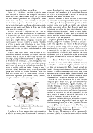 criando o ambiente ideal para novas ideias.                           imento. Examinando os espacos que foram representa-
                                                                                                      ¸
   Pierre L´ vy [8] deﬁne a inteligˆ ncia coletiva como
             e                         e                                                             ¸˜
                                                                      tivos para a hist´ ria da inovacao da humanidade, Johnson
                                                                                       o
uma inteligˆ ncia distribu´da por toda parte, incessante-
              e              ı                                        [9] descobriu alguns padr˜ es recorrentes, e batizou um
                                                                                                   o
mente valorizada, coordenada em tempo real, que resulta               deles de Slow Hunch, ou palpite lento.
                     ¸˜
em uma mobilizacao efetiva das competˆ ncias, tendo
                                              e                          Segundo Johnson, as ideias precisam de um tempo
como base e objetivos, o conhecimento e o enriqueci-                             ¸˜
                                                                      de incubacao, e passam por um bom tempo na forma
                                               ¸˜
mento m´ tuo das pessoas. Comporta a nocao de que o
           u                                                          de palpite parcial. Consequentemente, quando as ideias
                                                    ¸˜
universo dos internautas pode fornecer informacoes mais               ganham forma neste estado de palpite, elas precisam
                                               ´
exatas do que peritos individuais. A ideia e que o todo               colidir com outros palpites. Para Johnson, aquilo que
seja capaz de se autocorrigir.                                                                                      a    ´
                                                                      transforma um palpite em algo extraordin´ rio, e outro
   Segundo Cavalcante e Nepomuceno [3], essa in-                      palpite, que andou povoando a mente de outra pessoa.
teligˆ ncia coletiva pode ser classiﬁcada de trˆ s formas:
     e                                            e                   Seguindo o racioc´nio do autor, boas ideias surgem da
                                                                                           ı
a inconsciente, que ocorre quando o usu´ rio contribui
                                              a                       colis˜ o entre dois palpites menores, que formam portanto
                                                                            a
                          ¸˜
com alguma informacao para o coletivo, mesmo sem                      algo maior do que eles pr´ prios.
                                                                                                   o
saber, pelo simples fato de navegar; a consciente que                                                      ¸˜
                                                                         O grande propulsor da inovacao cient´ﬁca e tec-
                                                                                                                     ı
ocorre quando o usu´ rio contribui de maneira volunt´ ria
                        a                               a             nol´ gica, sempre foi o aumento hist´ rico na conectivi-
                                                                          o                                   o
e efetiva; a plena, que potencializa as duas formas                   dade, e na capacidade das pessoas de buscar parceiros
                                      ´
anteriores. Para os autores, o ideal e que em projetos de             com quem possam trocar ideias, e pegar emprestado
inteligˆ ncia coletiva em rede, a inteligˆ ncia plena esteja
        e                                e                            palpites alheios, combin´ -los com seus pr´ prios palpites,
                                                                                                 a                o
presente.                                                             e transform´ -los em algo novo. Pensar em formas de
                                                                                   a
   Pode-se notar, dessa forma, uma profus˜ o de co-
                                                  a                   se criar sistemas e ambientes, que permitam que esses
munidades em redes articuladas que surgem como um                     palpites se unam, e se tornem algo maior do que eram
rem´ dio para o veneno da velocidade acelerada das
    e                                                                                              ´
                                                                      em partes independentes, e um desaﬁo para a sociedade.
                             ¸˜
mudancas, da especializacao crescente, do tempo escasso
         ¸
                                                                                 ¸˜
                                                                           V. S EC AO 5 - R EDES S OCIAIS NA I NTERNET
                              ¸˜
e do excesso de informacao. Assim, participar de uma
                          ´
comunidade em rede e uma sa´da para solucionar estes
                                 ı                                             ¸˜            ´
                                                                         A nocao de rede e onipresente e onipotente em todas
                                    ¸˜
problemas, pois permite a ampliacao da capacidade de                                         a     ´
                                                                      as disciplinas. A tem´ tica e complexa, e transita em todas
coleta e an´ lise r´ pida de dados, ﬁltrando o que e
               a      a                                    ´               ´
                                                                      as areas de conhecimento. Redes Sociais complexas
relevante, atrav´ s do contato regular de um determinado
                  e                                                   sempre existiram, mas os desenvolvimentos tecnol´ gicoso
grupo que partilhe os mesmos interesses. Toda essa                    recentes permitiram sua emergˆ ncia como uma forma
                                                                                                          e
rede de conex˜ es, utiliza os conhecimentos coletivos e
                 o                                                                             ¸˜
                                                                      dominante de organizacao social. Exatamente como uma
volunt´ rios espalhados pela internet, criando conte´ do,
        a                                              u              rede de computadores conecta m´ quinas, uma rede social
                                                                                                           a
     ¸˜
solucoes ou desenvolvendo tecnologias.                                                           ¸˜
                                                                      conecta pessoas, instituicoes e suporta redes sociais.
                                                                                                                ´
                                                                         Uma Rede Social na Internet RSI e uma estrutura
                                                                      composta pelos atores (n´ s), que s˜ o representacoes
                                                                                                     o        a                ¸˜
                                                                                                   ¸˜
                                                                      das pessoas ou organizacoes, e pelas conex˜ es, con-
                                                                                                                        o
                                                                            ı            ¸˜
                                                                      stitu´das de relacoes e lacos sociais, formados atrav´ s
                                                                                                    ¸                             e
                                                                                  ¸˜
                                                                      das interacoes entre os atores. Os sites de redes sociais,
                                                                                                    ¸˜
                                                                      que permitem a representacao das RSIs, s˜ o sistemas que
                                                                                                                  a
                                                                                            ¸˜
                                                                      admitem a construcao de uma persona atrav´ s de ume
                                                                                                ¸˜
                                                                      perﬁl pessoal, a interacao atrav´ s de coment´ rios e a
                                                                                                            e           a
                                                                              ¸˜ u
                                                                      exposicao p´ blica da rede social de cada ator.
                                                                                                        ¸˜
                                                                         Apesar de existirem prescricoes, no sentido de que os
                                                                      recursos t´ cnicos e program´ ticos criam um l´ gica de
                                                                                  e                    a                  o
                                                                      funcionamento poss´vel para as RSIs, segundo Santaella
                                                                                            ı
                                                                      e Lemos [10], as mesmas gozam de mais liberdade, uma
 Figura 2 - Processo de inteligˆ ncia coletiva. Fonte: Cavalcante e
                               e
                                                                      liberdade de entrar, sair, usar at´ o ponto ponder´ vel ou
                                                                                                          e                 a
                       Nepomuceno [3]
                                                                      imponder´ vel que for de interesse do usu´ rio.
                                                                                 a                                 a
           ¸˜                     ´
  A producao de ideias, portanto, e um processo criativo                 Para Recuero [7], o capital social, ou o conjunto de
e coletivo, por´ m necessita de um tempo de amadurec-
               e                                                                      ¸˜
                                                                      recursos e relacoes de conhecimento de um determinado
 
