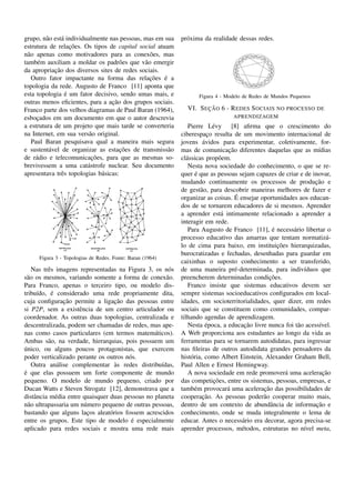 grupo, n˜ o est´ individualmente nas pessoas, mas em sua
         a     a                                            pr´ xima da realidade dessas redes.
                                                              o
                   ¸˜
estrutura de relacoes. Os tipos de capital social atuam
n˜ o apenas como motivadores para as conex˜ es, mas
  a                                             o
tamb´ m auxiliam a moldar os padr˜ es que v˜ o emergir
      e                               o       a
            ¸˜
da apropriacao dos diversos sites de redes sociais.
                                                ¸˜
    Outro fator impactante na forma das relacoes e a ´
topologia da rede. Augusto de Franco [11] aponta que
                 ´
esta topologia e um fator decisivo, sendo umas mais, e             Figura 4 - Modelo de Redes de Mundos Pequenos
                                   ¸˜
outras menos eﬁcientes, para a acao dos grupos sociais.
Franco parte dos velhos diagramas de Paul Baran (1964),              ¸˜
                                                              VI. S EC AO 6 - R EDES S OCIAIS NO PROCESSO DE
esbocados em um documento em que o autor descrevia
      ¸                                                                         APRENDIZAGEM
a estrutura de um projeto que mais tarde se converteria         Pierre L´ vy [8] aﬁrma que o crescimento do
                                                                           e
na Internet, em sua vers˜ o original.
                          a                                 ciberespaco resulta de um movimento internacional de
                                                                         ¸
    Paul Baran pesquisava qual a maneira mais segura                  ´
                                                            jovens avidos para experimentar, coletivamente, for-
                                       ¸˜
e sustent´ vel de organizar as estacoes de transmiss˜ o
          a                                            a                        ¸˜
                                                            mas de comunicacao diferentes daquelas que as m´dias  ı
                           ¸˜
de r´ dio e telecomunicacoes, para que as mesmas so-
     a                                                      cl´ ssicas prop˜ em.
                                                               a             o
brevivessem a uma cat´ strofe nuclear. Seu documento
                         a                                      Nesta nova sociedade do conhecimento, o que se re-
apresentava trˆ s topologias b´ sicas:
               e              a                                    ´
                                                            quer e que as pessoas sejam capazes de criar e de inovar,
                                                            mudando continuamente os processos de producao e    ¸˜
                                                            de gest˜ o, para descobrir maneiras melhores de fazer e
                                                                     a
                                                                                   ´
                                                            organizar as coisas. E ensejar oportunidades aos educan-
                                                            dos de se tornarem educadores de si mesmos. Aprender
                                                            a aprender est´ intimamente relacionado a aprender a
                                                                              a
                                                            interagir em rede.
                                                                                                ´
                                                                Para Augusto de Franco [11], e necess´ rio libertar o
                                                                                                       a
                                                            processo educativo das amarras que tentam normatiz´ -     a
                                                                                                  ¸˜
                                                            lo de cima para baixo, em instituicoes hierarquizadas,
                                                            burocratizadas e fechadas, desenhadas para guardar em
     Figura 3 - Topologias de Redes. Fonte: Baran (1964)
                                                            caixinhas o suposto conhecimento a ser transferido,
    Nas trˆ s imagens representadas na Figura 3, os n´ s
          e                                             o   de uma maneira pr´ -determinada, para indiv´duos que
                                                                                   e                        ı
s˜ o os mesmos, variando somente a forma de conex˜ o.
  a                                                    a                                      ¸˜
                                                            preencherem determinadas condicoes.
Para Franco, apenas o terceiro tipo, ou modelo dis-             Franco insiste que sistemas educativos devem ser
            ´
tribu´do, e considerado uma rede propriamente dita,
      ı                                                     sempre sistemas socioeducativos conﬁgurados em local-
                 ¸˜                 ¸˜
cuja conﬁguracao permite a ligacao das pessoas entre        idades, em socioterritorialidades, quer dizer, em redes
si P2P, sem a existˆ ncia de um centro articulador ou
                       e                                    sociais que se constituem como comunidades, compar-
coordenador. As outras duas topologias, centralizada e      tilhando agendas de aprendizagem.
descentralizada, podem ser chamadas de redes, mas ape-                  ´             ¸˜
                                                                Nesta epoca, a educacao livre nunca foi t˜ o acess´vel.
                                                                                                         a         ı
nas como casos particulares (em termos matem´ ticos).
                                                  a         A Web proporciona aos estudantes ao longo da vida as
Ambas s˜ o, na verdade, hierarquias, pois possuem um
          a                                                 ferramentas para se tornarem autodidatas, para ingressar
´
unico, ou alguns poucos protagonistas, que exercem          nas ﬁleiras de outros autodidata grandes pensadores da
poder verticalizado perante os outros n´ s.
                                        o                   hist´ ria, como Albert Einstein, Alexander Graham Bell,
                                                                 o
               a                    `
    Outra an´ lise complementar as redes distribu´das,
                                                     ı      Paul Allen e Ernest Hemingway.
´
e que elas possuem um forte componente de mundo                 A nova sociedade em rede promover´ uma aceleracao
                                                                                                     a               ¸˜
pequeno. O modelo de mundo pequeno, criado por                             ¸˜
                                                            das competicoes, entre os sistemas, pessoas, empresas, e
Ducan Watts e Steven Strogatz [12], demonstrava que a                                       ¸˜
                                                            tamb´ m provocar´ uma aceleracao das possibilidades de
                                                                   e            a
distˆ ncia m´ dia entre quaisquer duas pessoas no planeta
     a        e                                                       ¸˜
                                                            cooperacao. As pessoas poder˜ o cooperar muito mais,
                                                                                            a
n˜ o ultrapassaria um n´ mero pequeno de outras pessoas,
  a                      u                                  dentro de um contexto de abundˆ ncia de informacao e
                                                                                               a                 ¸˜
bastando que alguns lacos aleat´ rios fossem acrescidos
                          ¸       o                         conhecimento, onde se muda integralmente o lema de
                                         ´
entre os grupos. Este tipo de modelo e especialmente        educar. Antes o necess´ rio era decorar, agora precisa-se
                                                                                     a
aplicado para redes sociais e mostra uma rede mais          aprender processos, m´ todos, estruturas no n´vel meta,
                                                                                     e                      ı
 