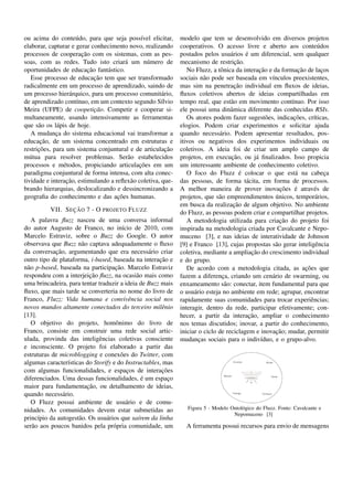 ou acima do conte´ do, para que seja poss´vel elicitar,
                     u                        ı               modelo que tem se desenvolvido em diversos projetos
elaborar, capturar e gerar conhecimento novo, realizando      cooperativos. O acesso livre e aberto aos conte´ dos       u
                       ¸˜
processos de cooperacao com os sistemas, com as pes-                                     ´
                                                              postados pelos usu´ rios e um diferencial, sem qualquer
                                                                                   a
soas, com as redes. Tudo isto criar´ um n´ mero de
                                        a       u             mecanismo de restricao.¸˜
                          ¸˜
oportunidades de educacao fant´ stico.
                                 a                                             o                ¸˜              ¸˜
                                                                 No Fluzz, a tˆ nica da interacao e da formacao de lacos   ¸
                             ¸˜
   Esse processo de educacao tem que ser transformado         sociais n˜ o pode ser baseada em v´nculos preexistentes,
                                                                        a                            ı
radicalmente em um processo de aprendizado, saindo de                                ¸˜
                                                              mas sim na penetracao individual em ﬂuxos de ideias,
um processo hier´ rquico, para um processo comunit´ rio,
                   a                                   a      ﬂuxos coletivos abertos de ideias compartilhadas em
de aprendizado cont´nuo, em um contexto segundo S´lvio
                     ı                                 ı      tempo real, que est˜ o em movimento cont´nuo. Por isso
                                                                                   a                        ı
Meira (UFPE) de coopeticao. Competir e cooperar si-
                             ¸˜                               ele possui uma dinˆ mica diferente das conhecidas RSIs.
                                                                                   a
multaneamente, usando intensivamente as ferramentas                                                          ¸˜
                                                                 Os atores podem fazer sugest˜ es, indicacoes, cr´ticas,
                                                                                                   o                   ı
que s˜ o os l´ pis de hoje.
      a      a                                                elogios. Podem criar experimentos e solicitar ajuda
   A mudanca do sistema educacional vai transformar a
             ¸                                                quando necess´ rio. Podem apresentar resultados, pos-
                                                                               a
       ¸˜
educacao, de um sistema concentrado em estruturas e           itivos ou negativos dos experimentos individuais ou
      ¸˜
restricoes, para um sistema conjuntural e de articulacao ¸˜   coletivos. A ideia foi de criar um amplo campo de
m´ tua para resolver problemas. Ser˜ o estabelecidos
  u                                      a                                         ¸˜
                                                              projetos, em execucao, ou j´ ﬁnalizados. Isso propicia
                                                                                              a
                e                            ¸˜
processos e m´ todos, propiciando articulacoes em um          um interessante ambiente de conhecimento coletivo.
paradigma conjuntural de forma intensa, com alta conec-                                ´
                                                                 O foco do Fluzz e colocar o que est´ na cabeca
                                                                                                              a              ¸
                  ¸˜
tividade e interacao, estimulando a reﬂex˜ o coletiva, que-
                                          a                   das pessoas, de forma t´ cita, em forma de processos.
                                                                                         a
brando hierarquias, deslocalizando e dessincronizando a                                                  ¸˜   ´
                                                              A melhor maneira de prover inovacoes e atrav´ s de       e
                                     ¸˜
geograﬁa do conhecimento e das acoes humanas.                                                          ´
                                                              projetos, que s˜ o empreendimentos unicos, tempor´ rios,
                                                                              a                                         a
                                                                                    ¸˜
                                                              em busca da realizacao de algum objetivo. No ambiente
                  ¸˜
          VII. S EC AO 7 - O PROJETO F LUZZ                   do Fluzz, as pessoas podem criar e compartilhar projetos.
   A palavra ﬂuzz nasceu de uma conversa informal                                                        ¸˜
                                                                 A metodologia utilizada para criacao do projeto foi
do autor Augusto de Franco, no in´cio de 2010, com
                                         ı                    inspirada na metodologia criada por Cavalcante e Nepo-
Marcelo Estraviz, sobre o Buzz do Google. O autor             muceno [3], e nas ideias de interatividade de Johnson
observava que Buzz n˜ o captava adequadamente o ﬂuxo
                       a                                      [9] e Franco [13], cujas propostas s˜ o gerar inteligˆ ncia
                                                                                                       a                e
            ¸˜
da conversacao, argumentando que era necess´ rio criar
                                                   a                                        ¸˜
                                                              coletiva, mediante a ampliacao do crescimento individual
                                                     ¸˜
outro tipo de plataforma, i-based, baseada na interacao e     e do grupo.
 a                                   ¸˜
n˜ o p-based, baseada na participacao. Marcelo Estraviz          De acordo com a metodologia citada, as acoes que  ¸˜
                          ¸˜
respondeu com a interjeicao ﬂuzz, na ocasi˜ o mais como
                                              a               fazem a diferenca, criando um cen´ rio de swarming, ou
                                                                                ¸                    a
uma brincadeira, para tentar traduzir a ideia de Buzz mais    enxameamento s˜ o: conectar, item fundamental para que
                                                                                 a
ﬂuxo, que mais tarde se converteria no nome do livro de       o usu´ rio esteja no ambiente em rede; agrupar, encontrar
                                                                    a
Franco, Fluzz: Vida humana e convivˆ ncia social nos
                                            e                 rapidamente suas comunidades para trocar experiˆ ncias; e
novos mundos altamente conectados do terceiro milˆ nio e      interagir, dentro da rede, participar efetivamente; con-
[13].                                                                                      ¸˜
                                                              hecer, a partir da interacao, ampliar o conhecimento
   O objetivo do projeto, homˆ nimo do livro de
                                     o                        nos temas discutidos; inovar, a partir do conhecimento,
Franco, consiste em construir uma rede social artic-                                                   ¸˜
                                                              iniciar o ciclo de reciclagem e inovacao; mudar, permitir
ulada, provinda das inteligˆ ncias coletivas consciente
                              e                               mudancas sociais para o indiv´duo, e o grupo-alvo.
                                                                      ¸                          ı
e inconsciente. O projeto foi elaborado a partir das
estruturas de microblogging e conex˜ es do Twitter, com
                                        o
algumas caracter´sticas do Storify e do Instructables, mas
                 ı
com algumas funcionalidades, e espacos de interacoes
                                           ¸           ¸˜
                                                 ´
diferenciados. Uma dessas funcionalidades, e um espaco    ¸
                         ¸˜
maior para fundamentacao, ou detalhamento de ideias,
quando necess´ rio.
               a
   O Fluzz possui ambiente de usu´ rio e de comu-
                                           a
nidades. As comunidades devem estar submetidas ao                Figura 5 - Modelo Ontol´ gico do Fluzz. Fonte: Cavalcante e
                                                                                        o
                                                                                    Nepomuceno [3]
princ´pio da autogest˜ o. Os usu´ rios que sa´rem da linha
      ı               a         a              ı
ser˜ o aos poucos banidos pela pr´ pria comunidade, um
   a                                o                           A ferramenta possui recursos para envio de mensagens
 