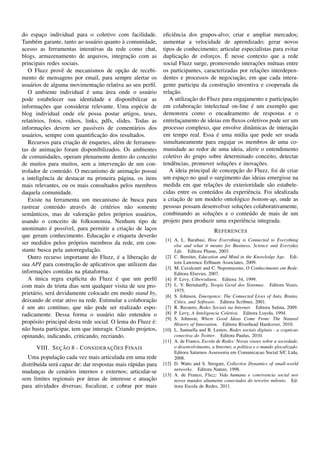 do espaco individual para o coletivo com facilidade.
           ¸                                                            eﬁciˆ ncia dos grupos-alvo; criar e ampliar mercados;
                                                                             e
        e                           a              `
Tamb´ m garante, tanto ao usu´ rio quanto a comunidade,                 aumentar a velocidade de aprendizado; gerar novos
acesso as ferramentas interativas da rede como chat,                    tipos de conhecimento; articular especialistas para evitar
blogs, armazenamento de arquivos, integracao com as    ¸˜                        ¸˜                ´
                                                                        duplicacao de esforcos. E nesse contexto que a rede
                                                                                             ¸
principais redes sociais.                                                                                         ¸˜
                                                                        social Fluzz surge, promovendo interacoes m´ tuas entre
                                                                                                                        u
    O Fluzz provˆ de mecanismos de opcao de recebi-
                     e                             ¸˜                                                              ¸˜
                                                                        os participantes, caracterizadas por relacoes interdepen-
mento de mensagens por email, para sempre alertar os                                                    ¸˜
                                                                        dentes e processos de negociacao, em que cada intera-
                                      ¸˜
usu´ rios de alguma movimentacao relativa ao seu perﬁl.
     a                                                                                              ¸˜
                                                                        gente participa da construcao inventiva e cooperada da
                                 ´         ´
    O ambiente individual e uma area onde o usu´ rio            a           ¸˜
                                                                        relacao.
pode estabelecer sua identidade e disponibilizar as                                 ¸˜                                        ¸˜
                                                                           A utilizacao do Fluzz para engajamento e participacao
           ¸˜
informacoes que considerar relevante. Uma esp´ cie de       e                         ¸˜                        ´
                                                                        em colaboracao intelectual on-line e um exemplo que
blog individual onde ele possa postar artigos, teses,                   demonstra como o encadeamento de respostas e o
relat´ rios, fotos, v´deos, links, pdfs, slides. Todas as
      o                  ı                                              entrelacamento de ideias em ﬂuxos coletivos pode ser um
                                                                                ¸
           ¸˜
informacoes devem ser pass´veis de coment´ rios dos
                                    ı                     a             processo complexo, que envolve dinˆ micas de interacao
                                                                                                                a             ¸˜
                                       ¸˜
usu´ rios, sempre com quantiﬁcacao dos resultados.
     a                                                                                         ´
                                                                        em tempo real. Essa e uma m´dia que pode ser usada
                                                                                                         ı
                           ¸˜
    Recursos para criacao de enquetes, al´ m de ferramen-
                                                e                       simultaneamente para engajar os membros de uma co-
                 ¸˜
tas de animacao foram disponibilizados. Os ambientes                    munidade ao redor de uma ideia, aferir o entendimento
de comunidades, operam plenamente dentro do conceito                    coletivo do grupo sobre determinado conceito, detectar
                                                ¸˜
de muitos para muitos, sem a intervencao de um con-                          e                      ¸˜            ¸˜
                                                                        tendˆ ncias, promover solucoes e inovacoes.
trolador de conte´ do. O mecanismo de animacao possui
                      u                                  ¸˜                                             ¸˜
                                                                           A ideia principal de concepcao do Fluzz, foi de criar
a inteligˆ ncia de destacar na primeira p´ gina, os itens
           e                                      a                     um espaco no qual o surgimento das ideias emergisse na
                                                                                  ¸
mais relevantes, ou os mais consultados pelos membros                                        ¸˜
                                                                        medida em que relacoes de exterioridade s˜ o estabele-
                                                                                                                      a
daquela comunidade.                                                     cidas entre os conte´ dos da experiˆ ncia. Foi idealizada
                                                                                             u                e
    Existe na ferramenta um mecanismo de busca para                            ¸˜
                                                                        a criacao de um modelo ontol´ gico bottom-up, onde as
                                                                                                       o
rastrear conte´ do atrav´ s de crit´ rios n˜ o somente
                  u            e             e        a                                                    ¸˜
                                                                        pessoas possam desenvolver solucoes colaborativamente,
                                 ¸˜
semˆ nticos, mas de valoracao pelos pr´ prios usu´ rios,
      a                                          o            a                              ¸˜
                                                                        combinando as solucoes e o conte´ do de mais de um
                                                                                                              u
usando o conceito de folksonomia. Nenhum tipo de                        projeto para produzir uma experiˆ ncia integrada.
                                                                                                           e
              ´
anonimato e poss´vel, para permitir a criacao de lacos
                       ı                              ¸˜         ¸                                R EFERENCES
                                         ¸˜
que geram conhecimento. Educacao e etiqueta dever˜ o               a
                                                                         [1] A. L. Barabasi, How Everything is Connected to Everything
ser medidos pelos pr´ prios membros da rede, em con-
                           o                                                 else and what it means for Business, Science and Everyday
stante busca pela autorregulacao.  ¸˜                                        Life. Editora Plume, 2003.
                                                ´
    Outro recurso importante do Fluzz, e a liberacao de      ¸˜          [2] C. Bereiter, Education and Mind in the Knowledge Age. Edi-
                           ¸˜
sua API para construcao de aplicativos que utilizem das                      tora Lawrence Erlbaum Associates, 2009.
                                                                         [3] M. Cavalcanti and C. Nepomuceno, O Conhecimento em Rede.
           ¸˜
informacoes contidas na plataforma.                                          Editora Elsevier, 2007.
         ´                                     ´
    A unica regra expl´cita do Fluzz e que um perﬁl
                             ı                                           [4] P. Levy, Cibercultura. Editora 34, 1999.
com mais de trinta dias sem qualquer visita de seu pro-                  [5] L. V. Bertalanffy, Teogia Geral dos Sistemas. Editora Vozes,
                                                                             1975.
priet´ rio, ser´ devidamente colocado em modo stand by,
      a         a                                                        [6] S. Johnson, Emergence: The Connected Lives of Ants, Brains,
deixando de estar ativo na rede. Estimular a colaboracao         ¸˜          Cities, and Software. Editora Scribner, 2001.
´
e um ato cont´nuo, que n˜ o pode ser realizado espo-
                   ı             a                                       [7] R. Recuero, Redes Sociais na Internet. Editora Sulina, 2009.
radicamente. Dessa forma o usu´ rio n˜ o entendeu o
                                          a       a                      [8] P. Levy, A Inteligencia Coletiva. Editora Loyola, 1994.
                                                                         [9] S. Johnson, Where Good Ideas Come From: The Natural
prop´ sito principal desta rede social. O lema do Fluzz e:
       o                                                            ´        History of Innovation. Editora Riverhead Hardcover, 2010.
n˜ o basta participar, tem que interagir. Criando projetos,
  a                                                                     [10] L. Santaella and R. Lemos, Redes sociais digitais - a cognicao
opinando, indicando, criticando, recriando.                                  conectiva do Twitter. Editora Paulus, 2010.
                                                                        [11] A. de Franco, Escola de Redes: Novas visoes sobre a sociedade,
                ¸˜                 ¸˜
       VIII. S EC AO 8 - C ONSIDERAC OES F INAIS                             o desenvolvimento, a Internet, a politica e o mundo glocalizado.
                                                                             Editora Saturnos Assessoria em Comunicacao Social S/C Ltda,
                ¸˜
   Uma populacao cada vez mais articulada em uma rede                        2008.
distribu´da ser´ capaz de: dar respostas mais r´ pidas para
         ı     a                               a                        [12] D. Watts and S. Strogatz, Collective Dynamics of small-world
                                                                             networks. Editora Nature, 1998.
mudancas de cen´ rios internos e externos; articular-se
        ¸          a
                                                                        [13] A. de Franco, Fluzz: Vida humana e convivencia social nos
                             ´
sem limites regionais por areas de interesse e atuacao  ¸˜                   novos mundos altamente conectados do terceiro milenio. Ed-
para atividades diversas; ﬁscalizar, e cobrar por mais                       itora Escola de Redes, 2011.
 
