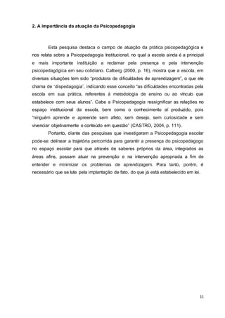 11
2. A importância da atuação da Psicopedagogia
Esta pesquisa destaca o campo de atuação da prática psicopedagógica e
nos relata sobre a Psicopedagogia Institucional, no qual a escola ainda é a principal
e mais importante instituição a reclamar pela presença e pela intervenção
psicopedagógica em seu cotidiano. Calberg (2000, p. 16), mostra que a escola, em
diversas situações tem sido “produtora de dificuldades de aprendizagem”, o que ele
chama de ‘dispedagogia’, indicando esse conceito “as dificuldades encontradas pela
escola em sua prática, referentes à metodologia de ensino ou ao vínculo que
estabelece com seus alunos”. Cabe a Psicopedagogia ressignificar as relações no
espaço institucional da escola, bem como o conhecimento aí produzido, pois
“ninguém aprende e apreende sem afeto, sem desejo, sem curiosidade e sem
vivenciar objetivamente o conteúdo em questão” (CASTRO, 2004, p. 111).
Portanto, diante das pesquisas que investigaram a Psicopedagogia escolar
pode-se delinear a trajetória percorrida para garantir a presença do psicopedagogo
no espaço escolar para que através de saberes próprios da área, integrados as
áreas afins, possam atuar na prevenção e na intervenção apropriada a fim de
entender e minimizar os problemas de aprendizagem. Para tanto, porém, é
necessário que se lute pela implantação de fato, do que já está estabelecido em lei.
 