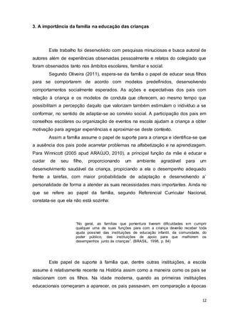 12
3. A importância da família na educação das crianças
Este trabalho foi desenvolvido com pesquisas minuciosas e busca autoral de
autores além de experiências observadas pessoalmente e relatos do colegiado que
foram observados tanto nos âmbitos escolares, familiar e social.
Segundo Oliveira (2011), espera-se da família o papel de educar seus filhos
para se comportarem de acordo com modelos predefinidos, desenvolvendo
comportamentos socialmente esperados. As ações e expectativas dos pais com
relação à criança e os modelos de conduta que oferecem, ao mesmo tempo que
possibilitam a percepção daquilo que valorizam também estimulam o indivíduo a se
conformar, no sentido de adaptar-se ao convívio social. A participação dos pais em
conselhos escolares ou organização de eventos na escola ajudam a criança a obter
motivação para agregar experiências e aproximar-se deste contexto.
Assim a família assume o papel de suporte para a criança e identifica-se que
a ausência dos pais pode acarretar problemas na alfabetização e na aprendizagem.
Para Winnicott (2005 apud ARAÚJO, 2010), a principal função da mãe é educar e
cuidar de seu filho, proporcionando um ambiente agradável para um
desenvolvimento saudável da criança, propiciando a ela o desempenho adequado
frente a tarefas, com maior probabilidade de adaptação e desenvolvendo a’
personalidade de forma a atender as suas necessidades mais importantes. Ainda no
que se refere ao papel da família, segundo Referencial Curricular Nacional,
constata-se que ela não está sozinha:
“No geral, as famílias que porventura tiverem dificuldades em cumprir
qualquer uma de suas funções para com a criança deverão receber toda
ajuda possível das instituições de educação infantil, da comunidade, do
poder público, das instituições de apoio para que melhorem os
desempenhos junto às crianças”. (BRASIL, 1998, p. 84)
Este papel de suporte à família que, dentre outras instituições, a escola
assume é relativamente recente na História assim como a maneira como os pais se
relacionam com os filhos. Na idade moderna, quando as primeiras instituições
educacionais começaram a aparecer, os pais passavam, em comparação a épocas
 