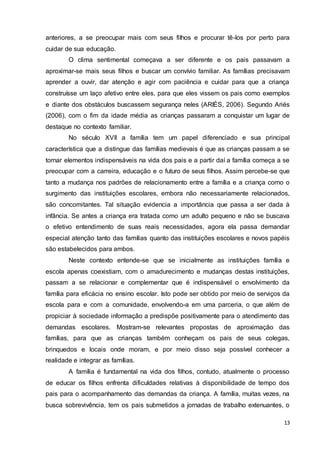 13
anteriores, a se preocupar mais com seus filhos e procurar tê-los por perto para
cuidar de sua educação.
O clima sentimental começava a ser diferente e os pais passavam a
aproximar-se mais seus filhos e buscar um convívio familiar. As famílias precisavam
aprender a ouvir, dar atenção e agir com paciência e cuidar para que a criança
construísse um laço afetivo entre eles, para que eles vissem os pais como exemplos
e diante dos obstáculos buscassem segurança neles (ARIÉS, 2006). Segundo Ariés
(2006), com o fim da idade média as crianças passaram a conquistar um lugar de
destaque no contexto familiar.
No século XVII a família tem um papel diferenciado e sua principal
característica que a distingue das famílias medievais é que as crianças passam a se
tornar elementos indispensáveis na vida dos pais e a partir daí a família começa a se
preocupar com a carreira, educação e o futuro de seus filhos. Assim percebe-se que
tanto a mudança nos padrões de relacionamento entre a família e a criança como o
surgimento das instituições escolares, embora não necessariamente relacionados,
são concomitantes. Tal situação evidencia a importância que passa a ser dada à
infância. Se antes a criança era tratada como um adulto pequeno e não se buscava
o efetivo entendimento de suas reais necessidades, agora ela passa demandar
especial atenção tanto das famílias quanto das instituições escolares e novos papéis
são estabelecidos para ambos.
Neste contexto entende-se que se inicialmente as instituições família e
escola apenas coexistiam, com o amadurecimento e mudanças destas instituições,
passam a se relacionar e complementar que é indispensável o envolvimento da
família para eficácia no ensino escolar. Isto pode ser obtido por meio de serviços da
escola para e com a comunidade, envolvendo-a em uma parceria, o que além de
propiciar à sociedade informação a predispõe positivamente para o atendimento das
demandas escolares. Mostram-se relevantes propostas de aproximação das
famílias, para que as crianças também conheçam os pais de seus colegas,
brinquedos e locais onde moram, e por meio disso seja possível conhecer a
realidade e integrar as famílias.
A família é fundamental na vida dos filhos, contudo, atualmente o processo
de educar os filhos enfrenta dificuldades relativas à disponibilidade de tempo dos
pais para o acompanhamento das demandas da criança. A família, muitas vezes, na
busca sobrevivência, tem os pais submetidos a jornadas de trabalho extenuantes, o
 