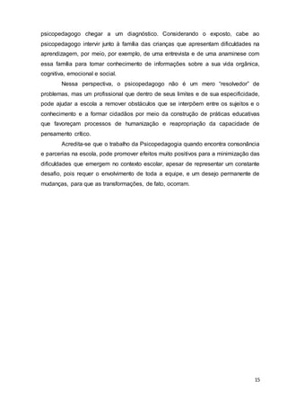 15
psicopedagogo chegar a um diagnóstico. Considerando o exposto, cabe ao
psicopedagogo intervir junto à família das crianças que apresentam dificuldades na
aprendizagem, por meio, por exemplo, de uma entrevista e de uma anaminese com
essa família para tomar conhecimento de informações sobre a sua vida orgânica,
cognitiva, emocional e social.
Nessa perspectiva, o psicopedagogo não é um mero “resolvedor” de
problemas, mas um profissional que dentro de seus limites e de sua especificidade,
pode ajudar a escola a remover obstáculos que se interpõem entre os sujeitos e o
conhecimento e a formar cidadãos por meio da construção de práticas educativas
que favoreçam processos de humanização e reapropriação da capacidade de
pensamento crítico.
Acredita-se que o trabalho da Psicopedagogia quando encontra consonância
e parcerias na escola, pode promover efeitos muito positivos para a minimização das
dificuldades que emergem no contexto escolar, apesar de representar um constante
desafio, pois requer o envolvimento de toda a equipe, e um desejo permanente de
mudanças, para que as transformações, de fato, ocorram.
 