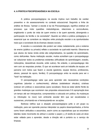 16
4. A PRÁTICA PSICOPEDAGÓGICA NA ESCOLA
A prática psicopedagógica na escola implica num trabalho de caráter
preventivo e de assessoramento no contexto educacional. Seguindo a linha de
análise de Bossa, "pensar a escola à luz da Psicopedagogia, significa analisar um
processo que inclui questões metodológicas, relacionais e socioculturais,
englobando o ponto de vista de quem ensina e de quem aprende, abrangendo a
participação da família e da sociedade". Quando se refere a prática pedagógica, é
essencial que se considere as relações entre produção escolar e as oportunidades
reais que a sociedade dá às diversas classes sociais.
A escola e a sociedade não podem ser vistas isoladamente, pois o sistema
de ensino (público ou privado) reflete a sociedade na qual está inserido. Observa-se
que alunos de baixa renda ainda são estigmatizados, na questão do aprendizado,
como deficientes. Numa instituição escolar, muitos acreditam que o psicopedagogo
vai solucionar todos os problemas existentes (dificuldade de aprendizagem, evasão,
indisciplina, desestímulo docente, entre outros). No entanto, o psicopedagogo não
vem com as respostas prontas. O que vai acontecer será um trabalho de equipe, em
parceria com todos que fazem a escola (gestores, equipe técnica, professores,
alunos, pessoal de apoio, família). O psicopedagogo entra na escola para ver o
"todo" da instituição.
O psicopedagogo sabe que para aprender são necessárias condições
cognitivas (abordar o conhecimento), afetivas (estabelecer vínculos), criativas
(colocar em prática) e associativas (para socializar). Deve-se estar atento frente às
grandes mudanças que ocorreram nas propostas educacionais 9 A apropriação leva
um tempo até ser introspectiva, compreendida e colocada em prática. As mudanças
(a introdução no novo) num ambiente escolar têm que ser escalonadas e
sucessivas, priorizando-se e hierarquizando-se as ações.
Barbosa ratifica que a atuação psicopedagógica junto a um grupo ou
instituição, para ser operante precisa interpretar os papéis desempenhados, a forma
como foram atribuídos e assumidos, assim como as expectativas que se encontram
latentes neste movimento de atribuir e aceitar o papel. [...] A tarefa de cada um deve
estar voltada para o aprender, desde a direção até a portaria ou o serviço de
limpeza.
 