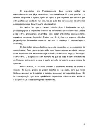 18
O especialista em Psicopedagogia deve sempre realizar os
encaminhamentos que julgar necessários, mencionando que há outras questões que
também atrapalham a aprendizagem do sujeito e que só podem ser avaliadas por
outro profissional habilitado. Por isso, fala-se tanto das parcerias nos atendimentos
psicopedagógicos e de um trabalho interdisciplinar.
Na medida em que o trabalho interdisciplinar é fundamental na ação
psicopedagógica, é importante conhecer as ferramentas que existem e são usadas
pelos outros profissionais envolvidos, para saber entendê-las adequadamente,
quando se recebe um diagnóstico. Porém, isso não significa que se possa utilizá-las,
já que algumas ferramentas são de uso exclusivo do psicólogo, do fonoaudiólogo ou
do médico.
O diagnóstico psicopedagógico necessita concentrar-se nos processos de
aprendizagem. Esse momento não pode estar focado apenas no sujeito, mas em
todas as relações que ele mantém seja na família, na escola ou no grupo de amigos,
dentre outros. O diagnóstico é um momento no qual se pode iniciar o levantamento
de hipóteses sobre como e o que o sujeito aprende, bem como o que o impede de
aprender.
Nessa ocasião, já se inicia também o tratamento. Quando se analisa a
situação do sujeito, precisa-se propor desafios de superação, para que novas
hipóteses possam ser levantadas e questões já possam ser superadas. Logo, não
há uma separação rígida entre o período do diagnóstico e o do tratamento. Ao iniciar
o diagnóstico, já se está começando o tratamento.
 