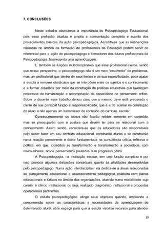 19
7. CONCLUSÕES
Neste trabalho abordamos a importância do Psicopedagogo Educacional,
pois essa profissão atualiza e amplia a apresentação completa e sucinta dos
procedimentos básicos da ação psicopedagógica. Acredita-se que as intervenções
relatadas no âmbito da formação de profissionais da Educação podem servir de
referencial para a ação de psicopedagogo e formadores dos futuros profissionais da
Psicopedagogia, favorecendo uma aprendizagem.
E também as funções multidisciplinares que esse profissional exerce, sendo
que nessa perspectiva, o psicopedagogo não é um mero “resolvedor” de problemas,
mas um profissional que dentro de seus limites e de sua especificidade, pode ajudar
a escola a remover obstáculos que se interpõem entre os sujeitos e o conhecimento
e a formar cidadãos por meio da construção de práticas educativas que favoreçam
processos de humanização e reapropriação da capacidade de pensamento crítico.
Sobre o docente esse trabalho deixou claro que o mesmo deve está preparado e
ciente de sua principal função e responsabilidade, que é a de auxiliar na construção
do aluno e não apenas um transmissor de conteúdo do currículo escolar.
Consequentemente os alunos não ficarão retidos somente em conteúdo,
mas se preocuparão com a postura que devem ter para se relacionar com o
conhecimento. Assim sendo, considera-se que os educadores são responsáveis
pelo saber fazer em seu contexto educacional, construirão alunos e se construirão
numa relação permanente e diária fundamentada na consciência crítica, reflexiva e
política, em que, cidadãos se transformarão e transformarão a sociedade, com
novos olhares, novos pensamentos pautados num progresso pátrio.
A Psicopedagogia, na instituição escolar, tem uma função complexa e por
isso provoca algumas distorções conceituais quanto às atividades desenvolvidas
pelo psicopedagogo. Numa ação interdisciplinar ela dedica-se a áreas relacionadas
ao planejamento educacional e assessoramento pedagógico, colabora com planos
educacionais e lúdicos no âmbito das organizações, atuando numa modalidade cujo
caráter é clínico institucional, ou seja, realizado diagnóstico institucional e propostas
operacionais pertinentes.
O estudo psicopedagógico atinge seus objetivos quando, ampliando a
compreensão sobre as características e necessidades de aprendizagem de
determinado aluno, abre espaço para que a escola viabilize recursos para atender
 