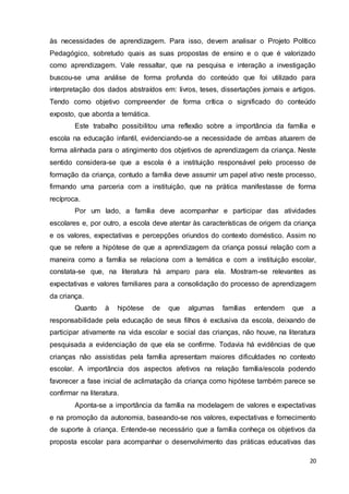 20
às necessidades de aprendizagem. Para isso, devem analisar o Projeto Político
Pedagógico, sobretudo quais as suas propostas de ensino e o que é valorizado
como aprendizagem. Vale ressaltar, que na pesquisa e interação a investigação
buscou-se uma análise de forma profunda do conteúdo que foi utilizado para
interpretação dos dados abstraídos em: livros, teses, dissertações jornais e artigos.
Tendo como objetivo compreender de forma crítica o significado do conteúdo
exposto, que aborda a temática.
Este trabalho possibilitou uma reflexão sobre a importância da família e
escola na educação infantil, evidenciando-se a necessidade de ambas atuarem de
forma alinhada para o atingimento dos objetivos de aprendizagem da criança. Neste
sentido considera-se que a escola é a instituição responsável pelo processo de
formação da criança, contudo a família deve assumir um papel ativo neste processo,
firmando uma parceria com a instituição, que na prática manifestasse de forma
recíproca.
Por um lado, a família deve acompanhar e participar das atividades
escolares e, por outro, a escola deve atentar às características de origem da criança
e os valores, expectativas e percepções oriundos do contexto doméstico. Assim no
que se refere a hipótese de que a aprendizagem da criança possui relação com a
maneira como a família se relaciona com a temática e com a instituição escolar,
constata-se que, na literatura há amparo para ela. Mostram-se relevantes as
expectativas e valores familiares para a consolidação do processo de aprendizagem
da criança.
Quanto à hipótese de que algumas famílias entendem que a
responsabilidade pela educação de seus filhos é exclusiva da escola, deixando de
participar ativamente na vida escolar e social das crianças, não houve, na literatura
pesquisada a evidenciação de que ela se confirme. Todavia há evidências de que
crianças não assistidas pela família apresentam maiores dificuldades no contexto
escolar. A importância dos aspectos afetivos na relação família/escola podendo
favorecer a fase inicial de aclimatação da criança como hipótese também parece se
confirmar na literatura.
Aponta-se a importância da família na modelagem de valores e expectativas
e na promoção da autonomia, baseando-se nos valores, expectativas e fornecimento
de suporte à criança. Entende-se necessário que a família conheça os objetivos da
proposta escolar para acompanhar o desenvolvimento das práticas educativas das
 