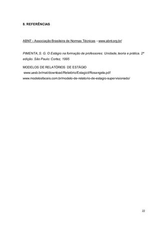 22
8. REFERÊNCIAS
ABNT - Associação Brasileira de Normas Técnicas - www.abnt.org.br/
PIMENTA, S. G. O Estágio na formação de professores: Unidade, teoria e prática. 2ª
edição. São Paulo: Cortez, 1995
MODELOS DE RELATÓRIOS DE ESTÁGIO
www.uesb.br/mat/download/Relatório/EstagioI/Rosangela.pdf
www.modelosfaceis.com.br/modelo-de-relatorio-de-estagio-supervisionado/
 