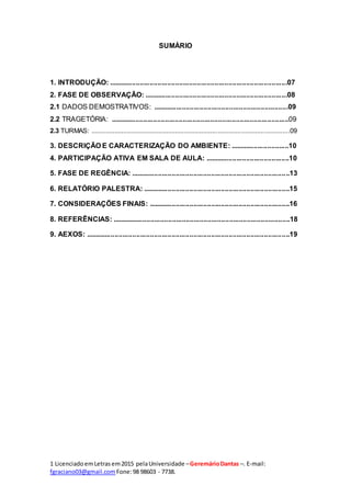 1 LicenciadoemLetras em2015 pelaUniversidade –GeremárioDantas –. E-mail:
fgraciano03@gmail.com Fone:98 98603 - 7738.
SUMÁRIO
1. INTRODUÇÃO: ...........................................................................................07
2. FASE DE OBSERVAÇÃO: .........................................................................08
2.1 DADOS DEMOSTRATIVOS: .....................................................................09
2.2 TRAGETÓRIA: ...........................................................................................09
2.3 TURMAS: ...............................................................................................................09
3. DESCRIÇÃO E CARACTERIZAÇÃO DO AMBIENTE: ..............................10
4. PARTICIPAÇÃO ATIVA EM SALA DE AULA: ...........................................10
5. FASE DE REGÊNCIA: .................................................................................13
6. RELATÓRIO PALESTRA: ...........................................................................15
7. CONSIDERAÇÕES FINAIS: ........................................................................16
8. REFERÊNCIAS: ...........................................................................................18
9. AEXOS: ........................................................................................................19
 