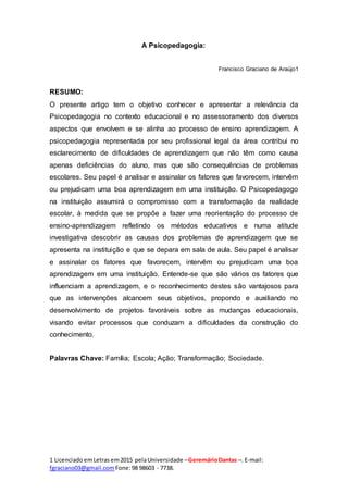 1 LicenciadoemLetras em2015 pelaUniversidade –GeremárioDantas –. E-mail:
fgraciano03@gmail.com Fone:98 98603 - 7738.
A Psicopedagogia:
Francisco Graciano de Araújo1
RESUMO:
O presente artigo tem o objetivo conhecer e apresentar a relevância da
Psicopedagogia no contexto educacional e no assessoramento dos diversos
aspectos que envolvem e se alinha ao processo de ensino aprendizagem. A
psicopedagogia representada por seu profissional legal da área contribui no
esclarecimento de dificuldades de aprendizagem que não têm como causa
apenas deficiências do aluno, mas que são consequências de problemas
escolares. Seu papel é analisar e assinalar os fatores que favorecem, intervêm
ou prejudicam uma boa aprendizagem em uma instituição. O Psicopedagogo
na instituição assumirá o compromisso com a transformação da realidade
escolar, à medida que se propõe a fazer uma reorientação do processo de
ensino-aprendizagem refletindo os métodos educativos e numa atitude
investigativa descobrir as causas dos problemas de aprendizagem que se
apresenta na instituição e que se depara em sala de aula. Seu papel é analisar
e assinalar os fatores que favorecem, intervêm ou prejudicam uma boa
aprendizagem em uma instituição. Entende-se que são vários os fatores que
influenciam a aprendizagem, e o reconhecimento destes são vantajosos para
que as intervenções alcancem seus objetivos, propondo e auxiliando no
desenvolvimento de projetos favoráveis sobre as mudanças educacionais,
visando evitar processos que conduzam a dificuldades da construção do
conhecimento.
Palavras Chave: Família; Escola; Ação; Transformação; Sociedade.
 