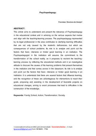 1 LicenciadoemLetras em2015 pelaUniversidade –GeremárioDantas –. E-mail:
fgraciano03@gmail.com Fone:98 98603 - 7738.
Psychopedagogy:
Francisco Graciano de Araújo1
ABSTRACT:
This article aims to understand and present the relevance of Psychopedagogy
in the educational context and in advising on the various aspects that involve
and align with the teaching-learning process. The psychopedagogy represented
by its legal professional in the area contributes to clarifying learning difficulties
that are not only caused by the student's deficiencies, but which are
consequences of school problems. Its role is to analyze and point out the
factors that favor, intervene or hinder good learning in an institution. The
Psychopedagogist in the institution will assume the commitment to the
transformation of the school reality, as it proposes to reorient the teaching-
learning process by reflecting the educational methods and in an investigative
attitude to discover the causes of the learning problems that present themselves
in the institution and that comes across in the classroom. Its role is to analyze
and point out the factors that favor, intervene or hinder good learning in an
institution. It is understood that there are several factors that influence learning,
and the recognition of these are advantageous for interventions to reach their
goals, proposing and assisting in the development of favorable projects on
educational changes, aiming to avoid processes that lead to difficulties in the
construction of the knowledge.
Keywords: Family; School; Action; Transformation; Society.
 