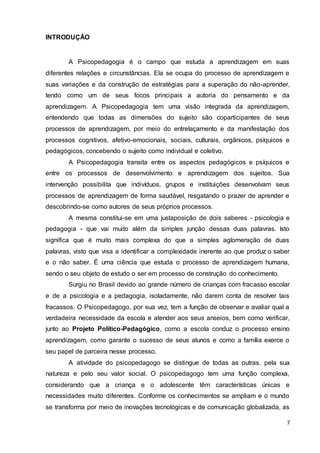 7
INTRODUÇÃO
A Psicopedagogia é o campo que estuda a aprendizagem em suas
diferentes relações e circunstâncias. Ela se ocupa do processo de aprendizagem e
suas variações e da construção de estratégias para a superação do não-aprender,
tendo como um de seus focos principais a autoria do pensamento e da
aprendizagem. A Psicopedagogia tem uma visão integrada da aprendizagem,
entendendo que todas as dimensões do sujeito são coparticipantes de seus
processos de aprendizagem, por meio do entrelaçamento e da manifestação dos
processos cognitivos, afetivo-emocionais, sociais, culturais, orgânicos, psíquicos e
pedagógicos, concebendo o sujeito como individual e coletivo.
A Psicopedagogia transita entre os aspectos pedagógicos e psíquicos e
entre os processos de desenvolvimento e aprendizagem dos sujeitos. Sua
intervenção possibilita que indivíduos, grupos e instituições desenvolvam seus
processos de aprendizagem de forma saudável, resgatando o prazer de aprender e
descobrindo-se como autores de seus próprios processos.
A mesma constitui-se em uma justaposição de dois saberes - psicologia e
pedagogia - que vai muito além da simples junção dessas duas palavras. Isto
significa que é muito mais complexa do que a simples aglomeração de duas
palavras, visto que visa a identificar a complexidade inerente ao que produz o saber
e o não saber. É uma ciência que estuda o processo de aprendizagem humana,
sendo o seu objeto de estudo o ser em processo de construção do conhecimento.
Surgiu no Brasil devido ao grande número de crianças com fracasso escolar
e de a psicologia e a pedagogia, isoladamente, não darem conta de resolver tais
fracassos. O Psicopedagogo, por sua vez, tem a função de observar e avaliar qual a
verdadeira necessidade da escola e atender aos seus anseios, bem como verificar,
junto ao Projeto Político-Pedagógico, como a escola conduz o processo ensino
aprendizagem, como garante o sucesso de seus alunos e como a família exerce o
seu papel de parceira nesse processo.
A atividade do psicopedagogo se distingue de todas as outras, pela sua
natureza e pelo seu valor social. O psicopedagogo tem uma função complexa,
considerando que a criança e o adolescente têm características únicas e
necessidades muito diferentes. Conforme os conhecimentos se ampliam e o mundo
se transforma por meio de inovações tecnológicas e de comunicação globalizada, as
 