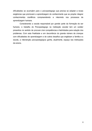8
dificuldades se acumulam para o psicopedagogo que precisa se adaptar a novas
exigências que promovam a aprendizagem do conhecimento que se propõe integrar
conhecimentos científicos compreendendo e intervindo nos processos de
aprendizagem humana.
Considerando a escola responsável por grande parte da formação do ser
humano, o trabalho do Psicopedagogo na instituição escolar tem um caráter
preventivo no sentido de procurar criar competências e habilidades para solução dos
problemas. Com esta finalidade e em decorrência do grande número de crianças
com dificuldades de aprendizagem e de outros desafios que englobam a família e a
escola, a intervenção psicopedagógica ganha, atualmente, espaço nas instituições
de ensino.
 