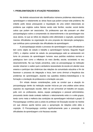 9
1. PROBLEMATIZAÇÃO E ATUAÇÃO PEDAGOGICA
No âmbito educacional são identificados inúmeros problemas relacionados a
aprendizagem e notadamente as várias faces que podem compor este problema. No
entanto parte desse pressuposto a inquietação de uma ordem relacionada ao
problema que engloba outros fatores sendo este familiar, escolar, social dentre
outros que podem ser associados. Os professores que não possuem um olhar
psicopedagógico sobre a compreensão do desenvolvimento e da aprendizagem dos
seus alunos, no que se refere às relações entre afetividade e cognição, apresentam
maiores dificuldades na organização de uma proposta de intervenção pedagógica,
que contribua para a prevenção das dificuldades de aprendizagem.
A psicopedagogia estuda o processo de aprendizagem e suas dificuldades e
tem como objeto de estudo e trabalho a aprendizagem humana. Segundo Kiguel
(1991), o objetivo central de estudo da psicopedagogia está se estruturando em
torno do processo de aprendizagem humana: seus padrões evolutivos normais e
patológicos bem como a influência do meio (família, escola, sociedade) no seu
desenvolvimento. Na sua função preventiva, cabe ao psicopedagogo na instituição
escolar observar e avaliar qual a verdadeira necessidade da escola em atender seus
anseios e participar das dinâmicas das relações da comunidade educativa a fim de
favorecer o processo de integração e troca, bem como diminuir a frequência dos
problemas de aprendizagem, atuando nas questões didático-metodológicos e na
formação e orientação de professores e orientação aos pais.
Em virtude dessas considerações, pode se concluir que a atuação do
psicopedagogo dentro da instituição escolar inicia-se por uma análise sobre vários
aspectos da organização escolar. Além de ser primordial um trabalho em equipe,
junto com os professores, alunos, equipe pedagógica e pessoal administrativo,
procurando dentro deste contexto melhorar o relacionamento entre si e entre grupos,
tendo como meta a melhoria das condições de aprendizagem individual e grupal. O
Psicopedagogo contribui para a práxis do professor de Educação escolar na medida
em que oferece aporte teórico para a apropriação de relações entre afeto e
cognição. O Psicopedagogo contribui significativamente para a prevenção das
dificuldades de aprendizagem e do fracasso escolar.
 