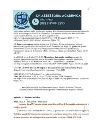 12
hipóteses de perda do poder familiar pelo autor de determinados crimes contra outrem igualmente
titular do mesmo poder familiar ou contra filho, filha ou outro descendente. Diário Oficial da
União: seção 1, Brasília, DF, 25 set. 2018. Disponível em:
https://www2.camara.leg.br/legin/fed/lei/2018/lei-13715-24-setembro-2018-787189-
publicacaooriginal-156469-pl.html. Acesso em: 30 jun. 2021.
G1. Fogo na cinemateca: galpão tinha acervo de Glauber Rocha, equipamentos antigo e
documentos sobre a história do cinema no Brasil. Disponível em: https://g1.globo.com/sp/sao-
paulo/noticia/2021/07/30/fogo-na-cinemateca-galpao-tinha-acervo-de-glauber-rocha-
equipamentos-antigos-e-documentos-sobre-a-historia-do-cinema-no-brasil.ghtml. Acesso em: 17
jul. 2021.
MARCONI, M. A.; LAKATOS, E. M. Metodologia do trabalho científico: projetos de
pesquisa, pesquisa bibliográfica, tese de doutorado, dissertações de mestrado, trabalhos de
conclusão de curso. 9. ed. São Paulo: Atlas, 2021. Livro eletrônico. Disponível
em: https://integrada.minhabiblioteca.com.br/#/books/9788597026559. Acesso em: 18 jun. 2021.
NAÇÕES UNIDAS BRASIL. Os objetivos de desenvolvimento sustentável no Brasil.
Disponível em: https://brasil.un.org/pt-br. Acesso em: 17 jul. 2021.
VERMELHO, S. C. Refletindo sobre as redes sociais digitais.
Educ. Soc., Campinas, v. 35, n. 126, p. 179-196, jan.-mar. 2014. Disponível
em: https://www.scielo.br/j/es/a/4JR3vpJqszLSgCZGVr88rYf/?lang=pt&format=pdf. Acesso em:
08 jun. 2021.
As referências devem ser elaboradas em espaço simples, alinhadas à margem
Esquerda do texto e separadas entre si por uma linha em branco de espaço simples.
Apêndice A - Título do apêndice
ou
APÊNDICE A – TÍTULO DO APÊNDICE
A norma da ABNT permite utilizar esses dois modelos de formatação para apresentar o
título do apêndice.
De acordo com a norma NBR 6022 (2018), o apêndice deve ser identificado com a palavra
Apêndice seguida de letras maiúsculas consecutivas, travessão e respectivo título, com o mesmo
destaque tipográfico das seções primárias e centralizado, conforme a ABNT NBR 6024.
 