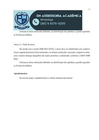 13
Utilizam-se letras maiúsculas dobradas, na identificação dos apêndices, quando esgotadas
as 26 letras do alfabeto.
Anexo A - Título do anexo
De acordo com a norma NBR 6022 (2018), o anexo deve ser identificado com a palavra
Anexo seguida da primeira letra maiúsculas e as demais minúsculas, travessão e respectivo título,
com o mesmo destaque tipográfico das seções primárias e centralizado, conforme a ABNT NBR
6024.
Utilizam-se letras maiúsculas dobradas, na identificação dos apêndices, quando esgotadas
as 26 letras do alfabeto.
Agradecimentos
No caso do artigo, o agradecimento é o último elemento pós-textual.
 