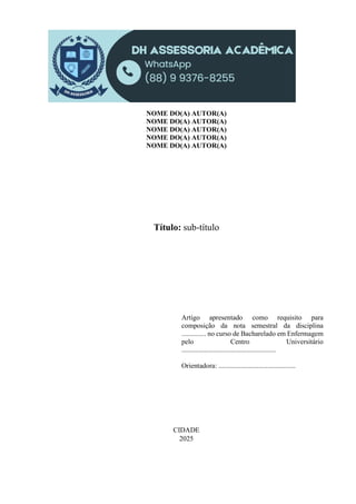 NOME DO(A) AUTOR(A)
NOME DO(A) AUTOR(A)
NOME DO(A) AUTOR(A)
NOME DO(A) AUTOR(A)
NOME DO(A) AUTOR(A)
Título: sub-título
Artigo apresentado como requisito para
composição da nota semestral da disciplina
.............. no curso de Bacharelado em Enfermagem
pelo Centro Universitário
......................................................
Orientadora: ............................................
CIDADE
2025
 