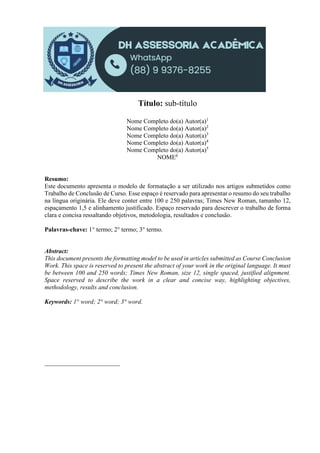 Título: sub-título
Nome Completo do(a) Autor(a)1
Nome Completo do(a) Autor(a)2
Nome Completo do(a) Autor(a)3
Nome Completo do(a) Autor(a)4
Nome Completo do(a) Autor(a)5
NOME6
Resumo:
Este documento apresenta o modelo de formatação a ser utilizado nos artigos submetidos como
Trabalho de Conclusão de Curso. Esse espaço é reservado para apresentar o resumo do seu trabalho
na língua originária. Ele deve conter entre 100 e 250 palavras; Times New Roman, tamanho 12,
espaçamento 1,5 e alinhamento justificado. Espaço reservado para descrever o trabalho de forma
clara e concisa ressaltando objetivos, metodologia, resultados e conclusão.
Palavras-chave: 1° termo; 2° termo; 3° termo.
Abstract:
This document presents the formatting model to be used in articles submitted as Course Conclusion
Work. This space is reserved to present the abstract of your work in the original language. It must
be between 100 and 250 words; Times New Roman, size 12, single spaced, justified alignment.
Space reserved to describe the work in a clear and concise way, highlighting objectives,
methodology, results and conclusion.
Keywords: 1° word; 2° word; 3° word.
 