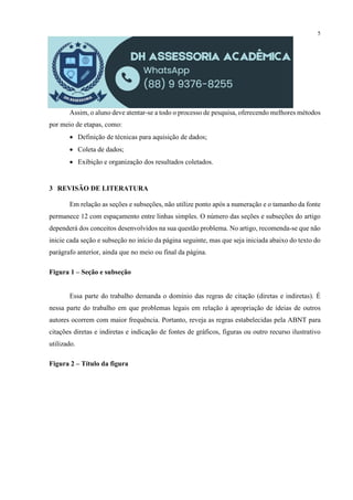 5
Assim, o aluno deve atentar-se a todo o processo de pesquisa, oferecendo melhores métodos
por meio de etapas, como:
 Definição de técnicas para aquisição de dados;
 Coleta de dados;
 Exibição e organização dos resultados coletados.
3 REVISÃO DE LITERATURA
Em relação as seções e subseções, não utilize ponto após a numeração e o tamanho da fonte
permanece 12 com espaçamento entre linhas simples. O número das seções e subseções do artigo
dependerá dos conceitos desenvolvidos na sua questão problema. No artigo, recomenda-se que não
inicie cada seção e subseção no início da página seguinte, mas que seja iniciada abaixo do texto do
parágrafo anterior, ainda que no meio ou final da página.
Figura 1 – Seção e subseção
Essa parte do trabalho demanda o domínio das regras de citação (diretas e indiretas). É
nessa parte do trabalho em que problemas legais em relação à apropriação de ideias de outros
autores ocorrem com maior frequência. Portanto, reveja as regras estabelecidas pela ABNT para
citações diretas e indiretas e indicação de fontes de gráficos, figuras ou outro recurso ilustrativo
utilizado.
Figura 2 – Título da figura
 