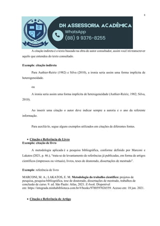 8
A citação indireta é o texto baseado na obra do autor consultador, assim você irá transcrever
aquilo que entendeu do texto consultado.
Exemplo: citação indireta
Para Authier-Reiriz (1982) e Silva (2010), a ironia seria assim uma forma implícita de
heterogeneidade.
ou
A ironia seria assim uma forma implícita de heterogeneidade (Authier-Reiriz, 1982; Silva,
2010).
Ao inserir uma citação o autor deve indicar sempre a autoria e o ano da referente
informação.
Para auxiliá-lo, segue alguns exemplos utilizados em citações de diferentes fontes.
 Citação e Referência de Livro
Exemplo: citação de livro
A metodologia aplicada é a pesquisa bibliográfica, conforme definido por Marconi e
Lakatos (2021, p. 46.), “trata-se de levantamento de referências já publicadas, em forma de artigos
científicos (impressos ou virtuais), livros, teses de doutorado, dissertações de mestrado”.
Exemplo: referência de livro
MARCONI, M. A.; LAKATOS, E. M. Metodologia do trabalho científico: projetos de
pesquisa, pesquisa bibliográfica, tese de doutorado, dissertações de mestrado, trabalhos de
conclusão de curso. 9. ed. São Paulo: Atlas, 2021. E-book. Disponível
em: https://integrada.minhabiblioteca.com.br/#/books/9788597026559. Acesso em: 18 jun. 2021.
 Citação e Referência de Artigo
 