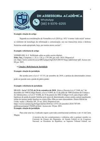 9
Exemplo: citação de artigo
Segundo as considerações de Vermelho et al. (2014, p. 183) “o termo ‘rede social’ tornou-
se sinônimo de tecnologia da informação e comunicação; seu uso transcorreu áreas e destruiu
fronteiras sendo apropriado, hoje, por muitos atores sociais”.
Exemplo: referência de artigo
VERMELHO, S. C. Refletindo sobre as redes sociais digitais.
Educ. Soc., Campinas, v. 35, n. 126, p. 179-196, jan.-mar. 2014. Disponível
em: https://www.scielo.br/j/es/a/4JR3vpJqszLSgCZGVr88rYf/?lang=pt&format=pdf. Acesso em:
08 jun. 2021.
 Citação e Referência de Jurisdição
Exemplo: citação de jurisdição
De acordo com a Lei n° 13.715, de setembro de 2018, a prática de determinados crimes
pode ser punida com a perda do pátrio poder.
Exemplo: referência de jurisdição
BRASIL. Lei n° 13.715, de 24 de setembro de 2018. Altera o Decreto-Lei nº 2.848, de 7 de
dezembro de 1940 (Código Penal), a Lei nº 8.069, de 13 de julho de 1990 (Estatuto da Criança e
do Adolescente), e a Lei nº 10.406, de 10 de janeiro de 2002 (Código Civil), para dispor sobre
hipóteses de perda do poder familiar pelo autor de determinados crimes contra outrem igualmente
titular do mesmo poder familiar ou contra filho, filha ou outro descendente. Diário Oficial da
União: seção 1, Brasília, DF, 25 set. 2018. Disponível em:
https://www2.camara.leg.br/legin/fed/lei/2018/lei-13715-24-setembro-2018-787189-
publicacaooriginal-156469-pl.html. Acesso em: 30 jun. 2021.
Exemplo: citação de jurisdição
Para criar uma lei, é indicado seguir a previsão constitucional conforme o art. 61 da Carta
Magna:
A iniciativa das leis complementares e ordinárias cabe a qualquer membro ou
Comissão da Câmara dos Deputados, do Senado Federal ou do Congresso
Nacional, ao Presidente da República, ao Supremo Tribunal Federal, aos
 