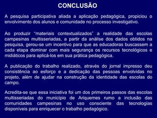 CONCLUSÃO
A pesquisa participativa aliada a aplicação pedagógica, propiciou o
envolvimento dos alunos e comunidade no processo investigativo.
Ao produzir “materiais contextualizados” a realidade das escolas
campesinas multisseriadas, a partir da análise dos dados obtidos na
pesquisa, gerou-se um incentivo para que as educadoras buscassem a
cada etapa dominar com mais segurança os recursos tecnológicos e
midiáticos para aplicá-los em sua prática pedagógica.
A publicação do trabalho realizado, através do jornal impresso deu
consistência ao esforço e a dedicação das pessoas envolvidas no
projeto, além de ajudar na construção da identidade das escolas do
campo.
Acredita-se que essa iniciativa foi um dos primeiros passos das escolas
multisseriadas do município de Ariquemes rumo a inclusão das
comunidades campesinas no uso consciente das tecnologias
disponíveis para enriquecer o trabalho pedagógico.

 